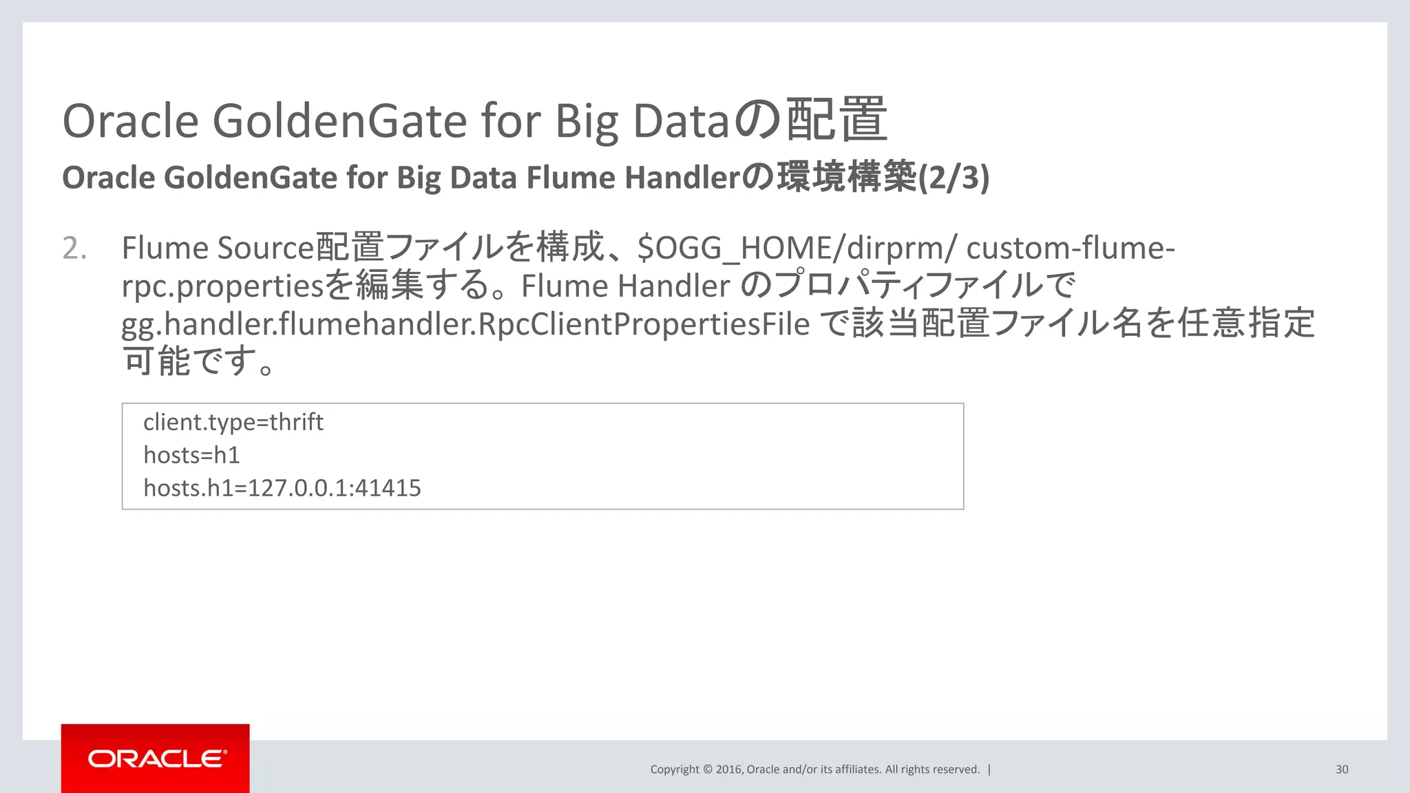 Copyright © 2016, Oracle and/or its affiliates. All rights reserved. |
Oracle GoldenGate for Big Dataの配置
2. Flume Source配置ファイルを構成、 $OGG_HOME/dirprm/ custom-flume-
rpc.propertiesを編集する。 Flume Handler のプロパティファイルで
gg.handler.flumehandler.RpcClientPropertiesFile で該当配置ファイル名を任意指定
可能です。
30
Oracle GoldenGate for Big Data Flume Handlerの環境構築(2/3)
client.type=thrift
hosts=h1
hosts.h1=127.0.0.1:41415
 