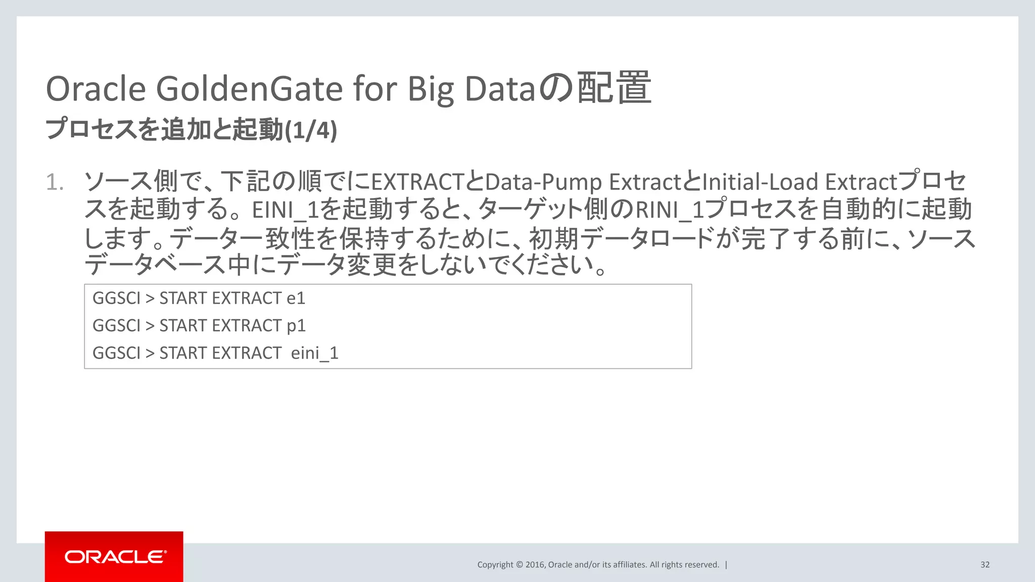 Copyright © 2016, Oracle and/or its affiliates. All rights reserved. |
Oracle GoldenGate for Big Dataの配置
1. ソース側で、下記の順でにEXTRACTとData-Pump ExtractとInitial-Load Extractプロセ
スを起動する。 EINI_1を起動すると、ターゲット側のRINI_1プロセスを自動的に起動
します。データ一致性を保持するために、初期データロードが完了する前に、ソース
データベース中にデータ変更をしないでください。
32
プロセスを追加と起動(1/4)
GGSCI > START EXTRACT e1
GGSCI > START EXTRACT p1
GGSCI > START EXTRACT eini_1
 