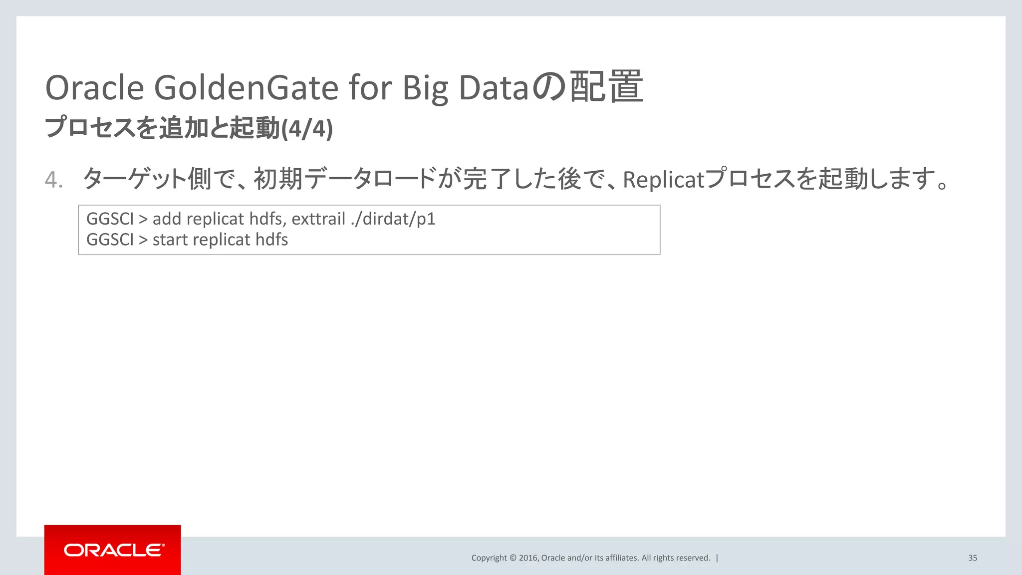 Copyright © 2016, Oracle and/or its affiliates. All rights reserved. |
Oracle GoldenGate for Big Dataの配置
4. ターゲット側で、初期データロードが完了した後で、Replicatプロセスを起動します。
35
プロセスを追加と起動(4/4)
GGSCI > add replicat hdfs, exttrail ./dirdat/p1
GGSCI > start replicat hdfs
 
