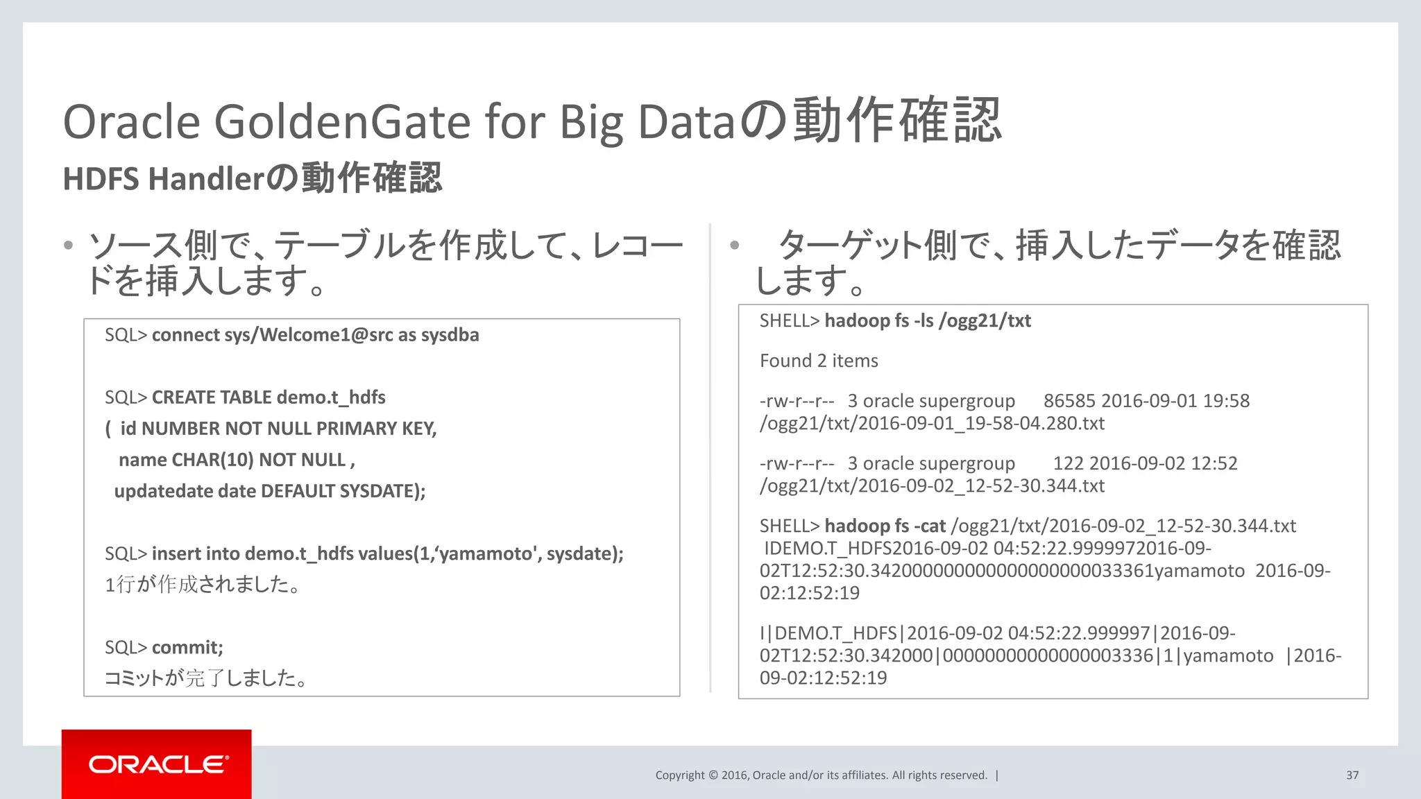Copyright © 2016, Oracle and/or its affiliates. All rights reserved. |
• ソース側で、テーブルを作成して、レコー
ドを挿入します。
• ターゲット側で、挿入したデータを確認
します。
37
Oracle GoldenGate for Big Dataの動作確認
HDFS Handlerの動作確認
SQL> connect sys/Welcome1@src as sysdba
SQL> CREATE TABLE demo.t_hdfs
( id NUMBER NOT NULL PRIMARY KEY,
name CHAR(10) NOT NULL ,
updatedate date DEFAULT SYSDATE);
SQL> insert into demo.t_hdfs values(1,‘yamamoto', sysdate);
1行が作成されました。
SQL> commit;
コミットが完了しました。
SHELL> hadoop fs -ls /ogg21/txt
Found 2 items
-rw-r--r-- 3 oracle supergroup 86585 2016-09-01 19:58
/ogg21/txt/2016-09-01_19-58-04.280.txt
-rw-r--r-- 3 oracle supergroup 122 2016-09-02 12:52
/ogg21/txt/2016-09-02_12-52-30.344.txt
SHELL> hadoop fs -cat /ogg21/txt/2016-09-02_12-52-30.344.txt
IDEMO.T_HDFS2016-09-02 04:52:22.9999972016-09-
02T12:52:30.342000000000000000000033361yamamoto 2016-09-
02:12:52:19
I|DEMO.T_HDFS|2016-09-02 04:52:22.999997|2016-09-
02T12:52:30.342000|00000000000000003336|1|yamamoto |2016-
09-02:12:52:19
 