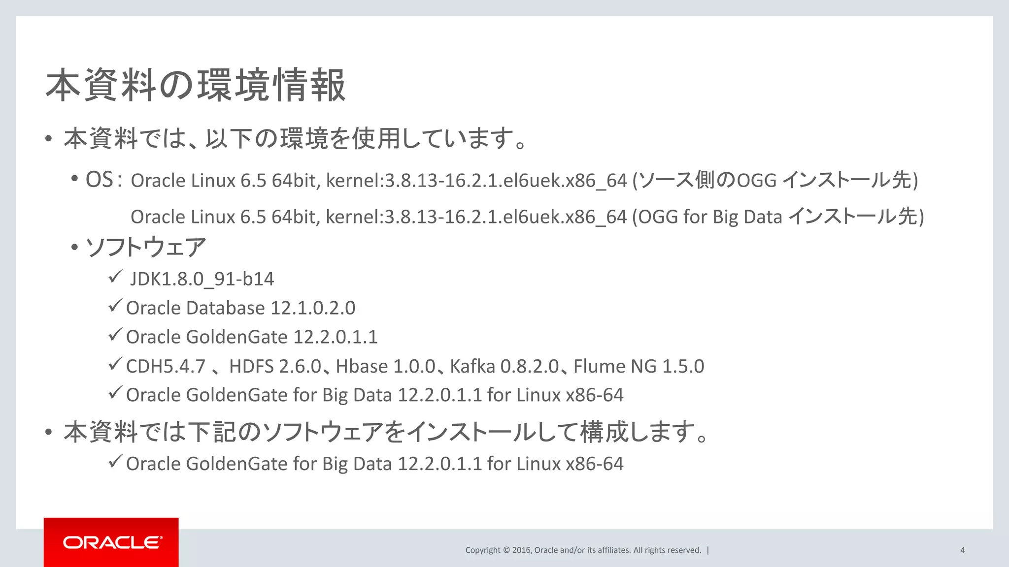 Copyright © 2016, Oracle and/or its affiliates. All rights reserved. |
本資料の環境情報
• 本資料では、以下の環境を使用しています。
• OS： Oracle Linux 6.5 64bit, kernel:3.8.13-16.2.1.el6uek.x86_64 (ソース側のOGG インストール先)
Oracle Linux 6.5 64bit, kernel:3.8.13-16.2.1.el6uek.x86_64 (OGG for Big Data インストール先)
• ソフトウェア
 JDK1.8.0_91-b14
Oracle Database 12.1.0.2.0
Oracle GoldenGate 12.2.0.1.1
CDH5.4.7 、 HDFS 2.6.0、Hbase 1.0.0、Kafka 0.8.2.0、Flume NG 1.5.0
Oracle GoldenGate for Big Data 12.2.0.1.1 for Linux x86-64
• 本資料では下記のソフトウェアをインストールして構成します。
Oracle GoldenGate for Big Data 12.2.0.1.1 for Linux x86-64
4
 