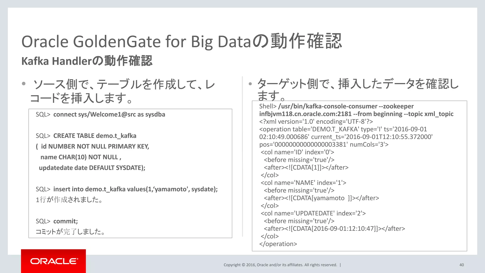 Copyright © 2016, Oracle and/or its affiliates. All rights reserved. |
• ソース側で、テーブルを作成して、レ
コードを挿入します。
• ターゲット側で、挿入したデータを確認し
ます。
40
Oracle GoldenGate for Big Dataの動作確認
Kafka Handlerの動作確認
SQL> connect sys/Welcome1@src as sysdba
SQL> CREATE TABLE demo.t_kafka
( id NUMBER NOT NULL PRIMARY KEY,
name CHAR(10) NOT NULL ,
updatedate date DEFAULT SYSDATE);
SQL> insert into demo.t_kafka values(1,‘yamamoto', sysdate);
1行が作成されました。
SQL> commit;
コミットが完了しました。
Shell> /usr/bin/kafka-console-consumer --zookeeper
infbjvm118.cn.oracle.com:2181 --from beginning --topic xml_topic
<?xml version='1.0' encoding='UTF-8'?>
<operation table='DEMO.T_KAFKA' type='I' ts='2016-09-01
02:10:49.000686' current_ts='2016-09-01T12:10:55.372000'
pos='00000000000000003381' numCols='3'>
<col name='ID' index='0'>
<before missing='true'/>
<after><![CDATA[1]]></after>
</col>
<col name='NAME' index='1'>
<before missing='true'/>
<after><![CDATA[yamamoto ]]></after>
</col>
<col name='UPDATEDATE' index='2'>
<before missing='true'/>
<after><![CDATA[2016-09-01:12:10:47]]></after>
</col>
</operation>
 