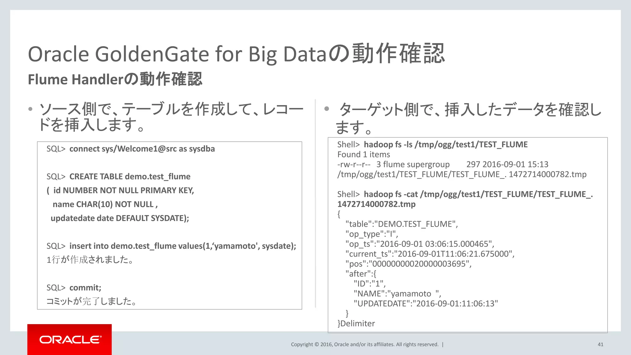 Copyright © 2016, Oracle and/or its affiliates. All rights reserved. |
• ソース側で、テーブルを作成して、レコー
ドを挿入します。
• ターゲット側で、挿入したデータを確認し
ます。
41
Oracle GoldenGate for Big Dataの動作確認
Flume Handlerの動作確認
SQL> connect sys/Welcome1@src as sysdba
SQL> CREATE TABLE demo.test_flume
( id NUMBER NOT NULL PRIMARY KEY,
name CHAR(10) NOT NULL ,
updatedate date DEFAULT SYSDATE);
SQL> insert into demo.test_flume values(1,‘yamamoto', sysdate);
1行が作成されました。
SQL> commit;
コミットが完了しました。
Shell> hadoop fs -ls /tmp/ogg/test1/TEST_FLUME
Found 1 items
-rw-r--r-- 3 flume supergroup 297 2016-09-01 15:13
/tmp/ogg/test1/TEST_FLUME/TEST_FLUME_. 1472714000782.tmp
Shell> hadoop fs -cat /tmp/ogg/test1/TEST_FLUME/TEST_FLUME_.
1472714000782.tmp
{
"table":"DEMO.TEST_FLUME",
"op_type":"I",
"op_ts":"2016-09-01 03:06:15.000465",
"current_ts":"2016-09-01T11:06:21.675000",
"pos":"00000000020000003695",
"after":{
"ID":"1",
"NAME":"yamamoto ",
"UPDATEDATE":"2016-09-01:11:06:13"
}
}Delimiter
 