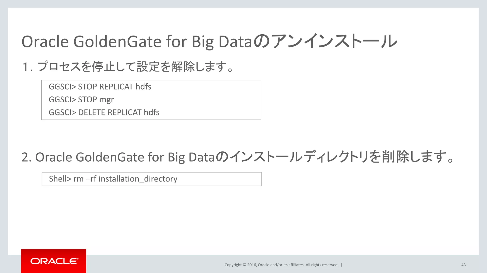 Copyright © 2016, Oracle and/or its affiliates. All rights reserved. |
Oracle GoldenGate for Big Dataのアンインストール
１．プロセスを停止して設定を解除します。
2. Oracle GoldenGate for Big Dataのインストールディレクトリを削除します。
43
GGSCI> STOP REPLICAT hdfs
GGSCI> STOP mgr
GGSCI> DELETE REPLICAT hdfs
Shell> rm –rf installation_directory
 