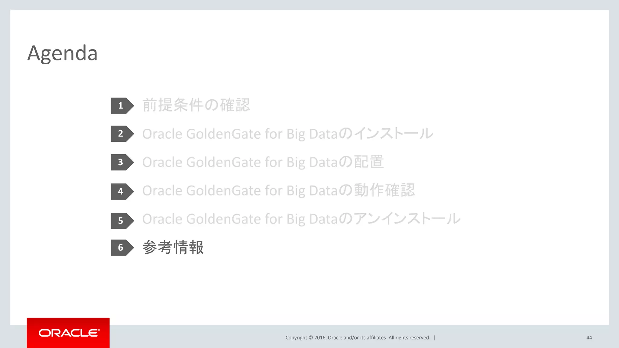 Copyright © 2016, Oracle and/or its affiliates. All rights reserved. |
Agenda
44
前提条件の確認
Oracle GoldenGate for Big Dataのインストール
Oracle GoldenGate for Big Dataの配置
Oracle GoldenGate for Big Dataの動作確認
Oracle GoldenGate for Big Dataのアンインストール
参考情報
1
2
3
4
5
6
 