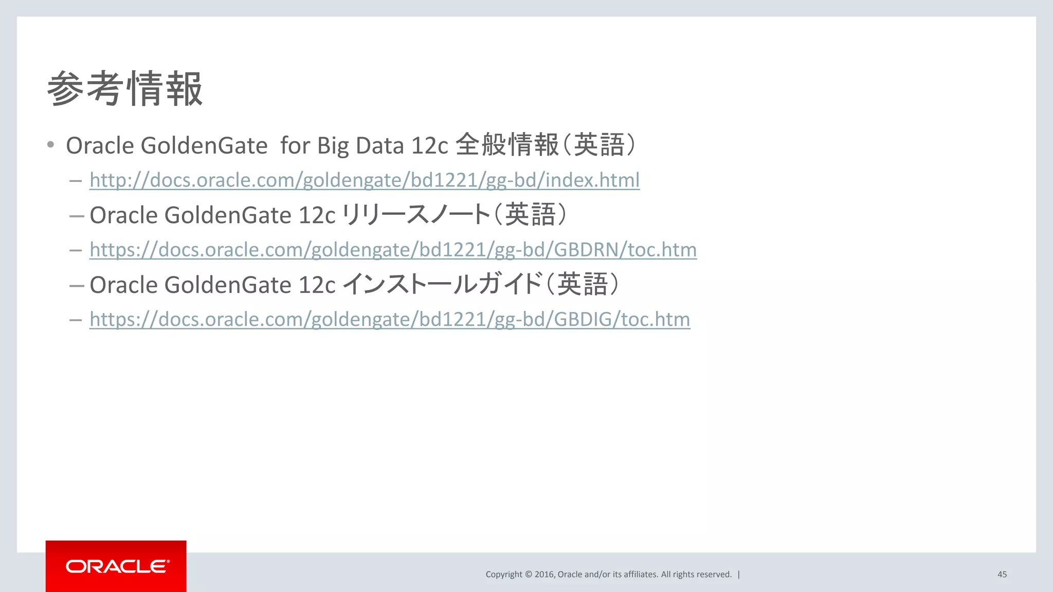 Copyright © 2016, Oracle and/or its affiliates. All rights reserved. |
参考情報
• Oracle GoldenGate for Big Data 12c 全般情報（英語）
– http://docs.oracle.com/goldengate/bd1221/gg-bd/index.html
– Oracle GoldenGate 12c リリースノート（英語）
– https://docs.oracle.com/goldengate/bd1221/gg-bd/GBDRN/toc.htm
– Oracle GoldenGate 12c インストールガイド（英語）
– https://docs.oracle.com/goldengate/bd1221/gg-bd/GBDIG/toc.htm
45
 