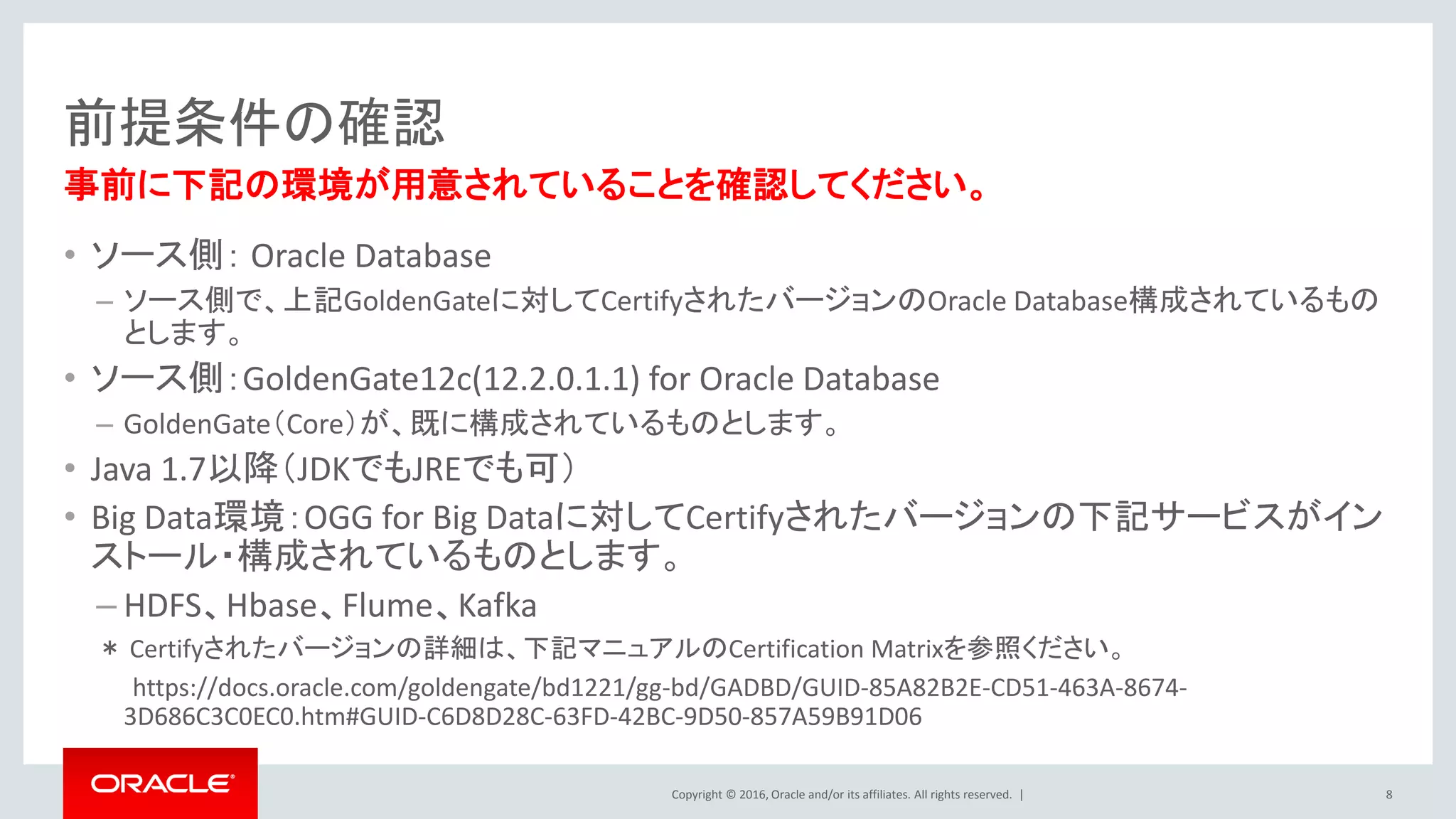 Copyright © 2016, Oracle and/or its affiliates. All rights reserved. |
前提条件の確認
• ソース側： Oracle Database
– ソース側で、上記GoldenGateに対してCertifyされたバージョンのOracle Database構成されているもの
とします。
• ソース側：GoldenGate12c(12.2.0.1.1) for Oracle Database
– GoldenGate（Core）が、既に構成されているものとします。
• Java 1.7以降（JDKでもJREでも可）
• Big Data環境：OGG for Big Dataに対してCertifyされたバージョンの下記サービスがイン
ストール・構成されているものとします。
– HDFS、Hbase、Flume、Kafka
＊ Certifyされたバージョンの詳細は、下記マニュアルのCertification Matrixを参照ください。
https://docs.oracle.com/goldengate/bd1221/gg-bd/GADBD/GUID-85A82B2E-CD51-463A-8674-
3D686C3C0EC0.htm#GUID-C6D8D28C-63FD-42BC-9D50-857A59B91D06
8
事前に下記の環境が用意されていることを確認してください。
 