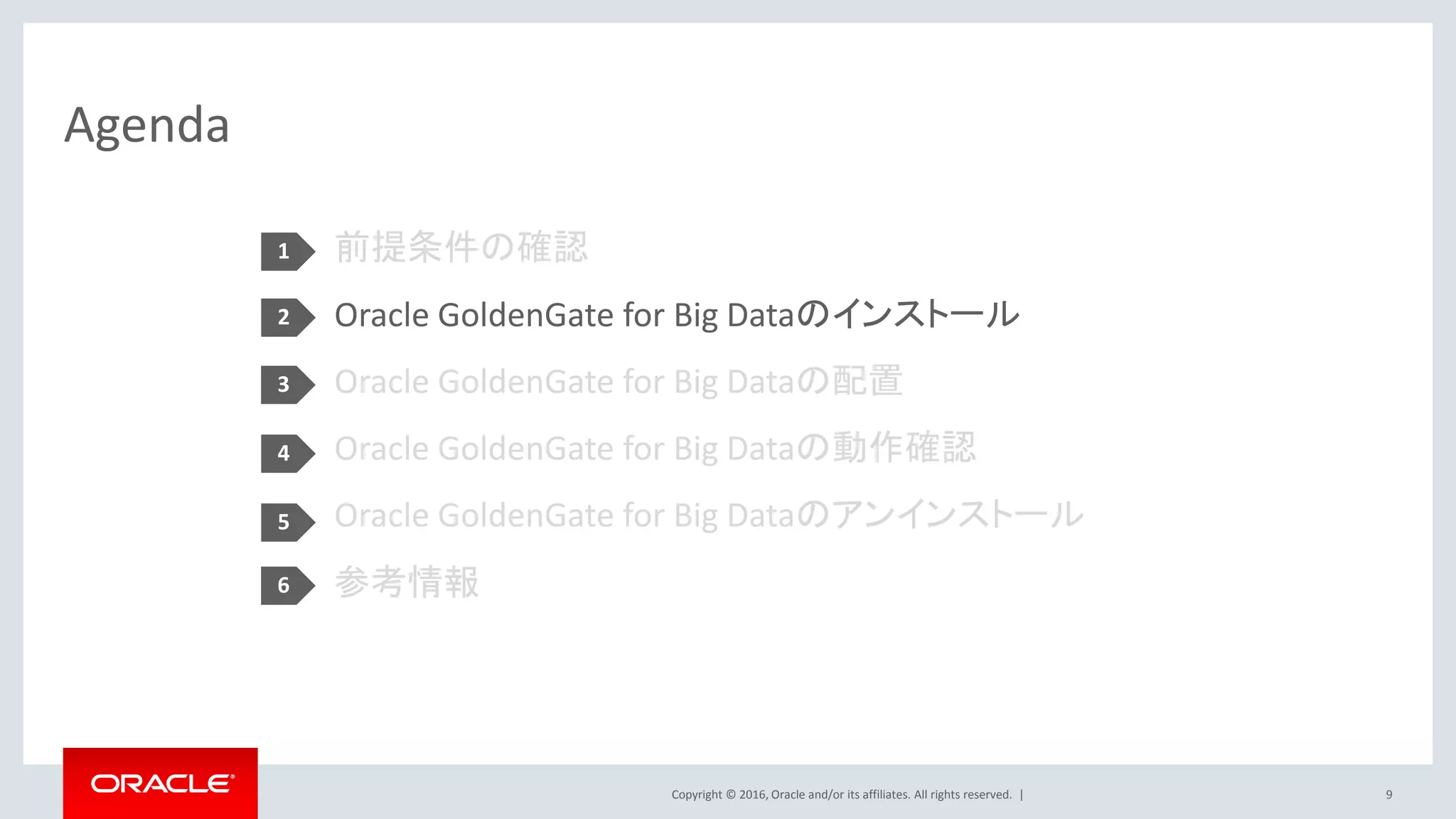 Copyright © 2016, Oracle and/or its affiliates. All rights reserved. |
Agenda
9
前提条件の確認
Oracle GoldenGate for Big Dataのインストール
Oracle GoldenGate for Big Dataの配置
Oracle GoldenGate for Big Dataの動作確認
Oracle GoldenGate for Big Dataのアンインストール
参考情報
1
2
3
4
5
6
 