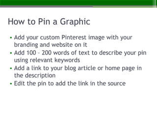 How to Pin a Graphic
• Add your custom Pinterest image with your
branding and website on it
• Add 100 – 200 words of text ...