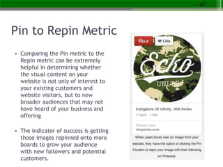 Pin to Repin Metric
• Comparing the Pin metric to the
Repin metric can be extremely
helpful in determining whether
the vis...
