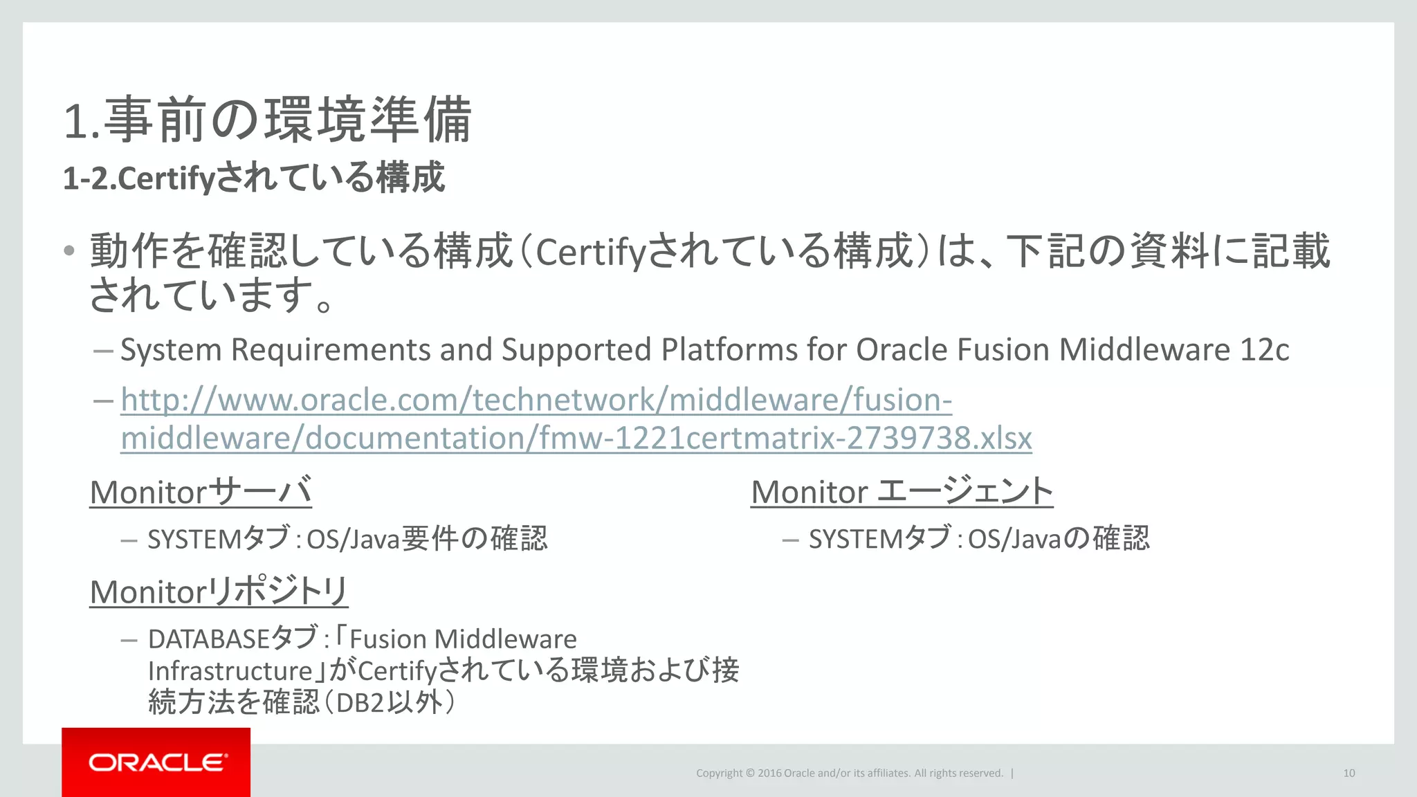Copyright © 2016 Oracle and/or its affiliates. All rights reserved. |
1.事前の環境準備
1-2.システム要件 ～ Monitorサーバ
• OS
– Certification Matrix「Systemタブ」からご確認下さい。
• Java Environment
– JDK 1.8.0_40以降
• OSのバージョンによってはJDK1.8をCertifyしていない場合があるのでご注意ください。
• Oracle JDK 8 and JRE 8 Certified System Configurations
– http://www.oracle.com/technetwork/java/javase/certconfig-2095354.html
10
 