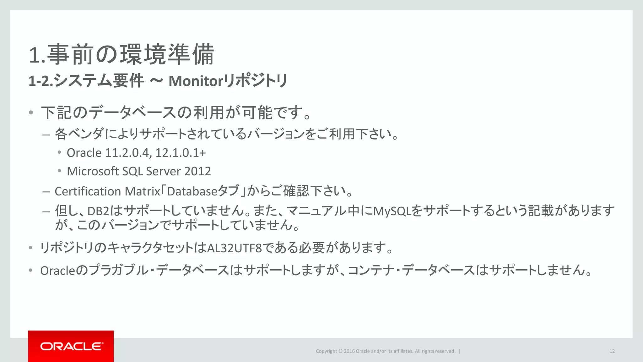 Copyright © 2016 Oracle and/or its affiliates. All rights reserved. |
1.事前の環境準備
1-2.システム要件 ～ Monitorエージェント
• GoldenGate Core製品が事前にインストールされている環境が必要です。
• Java Environment
– JDK 1.8.0_40以降
12
 
