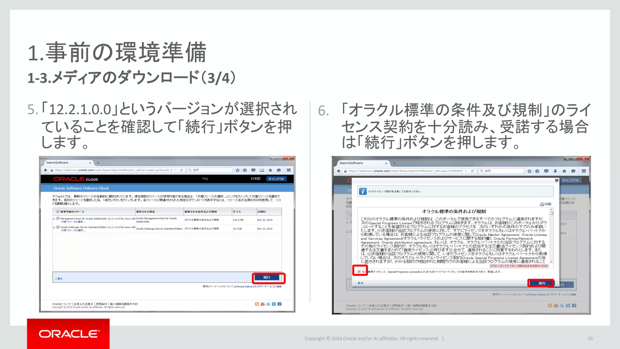 Copyright © 2016 Oracle and/or its affiliates. All rights reserved. |
1.事前の環境準備
7. 右記のメディアのファイル名をクリック
して、ダウンロードします。
8. Zipファイルを解凍しておきます。
1. Oracle GoldenGate Monitor 12.2.1.0.0
for Linux x86-64
– Oracle Fusion Middleware 12c (12.2.1.0.0)
GoldenGate Monitor and Veridata
– 解凍後ファイル名：fmw_12.2.1.0.0_ogg.jar
2. Oracle WebLogic Server Standard
Edition 12.2.1.0.0 for Linux x86-64
– Oracle Fusion Middleware 12c (12.2.1.0.0)
Infrastructure
– 解凍後ファイル名：
fmw_12.2.1.0.0_infrastructure.jar
16
1-3.メディアのダウンロード（4/4）
 