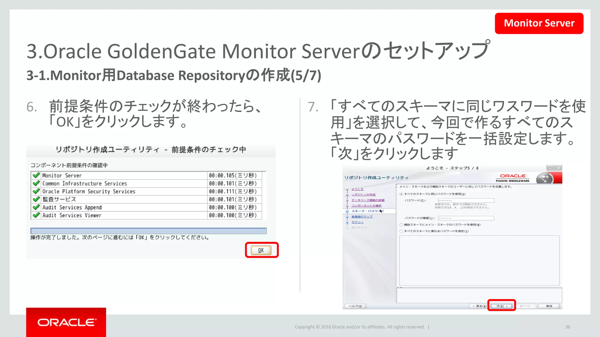 Copyright © 2016 Oracle and/or its affiliates. All rights reserved. |
3.Oracle GoldenGate Monitor Serverのセットアップ
3-1.Monitor用Database Repositoryの作成(6/7)
8. 「次」ボタンをクリックします。
– 選択したスキーマに表領域が存在していない場合、
「OK」ボタンをクリックすると、自動的に表領域が作
成されます。
36
Monitor Server
 