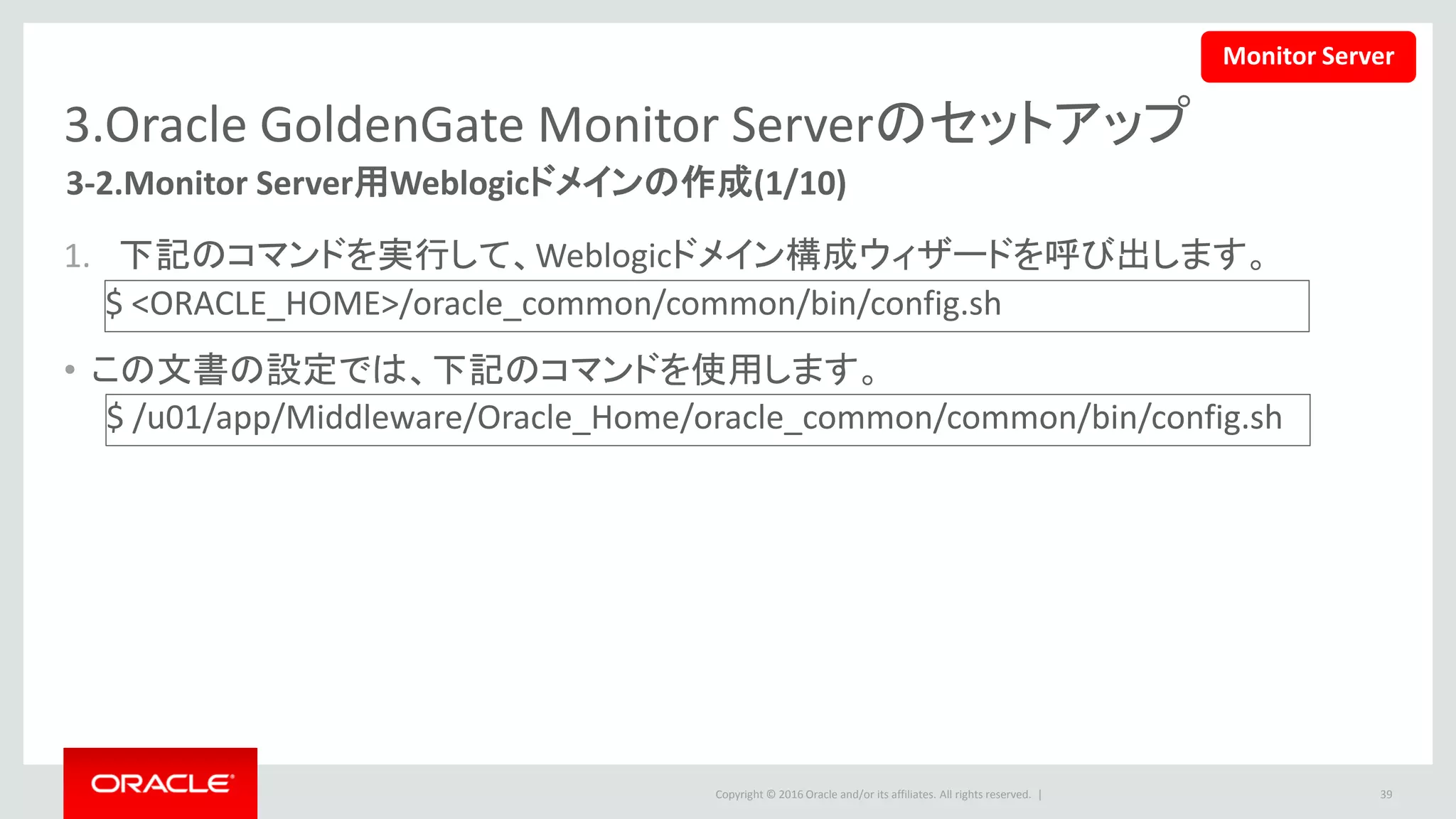 Copyright © 2016 Oracle and/or its affiliates. All rights reserved. |
3.Oracle GoldenGate Monitor Serverのセットアップ
3-2.Monitor Server用Weblogicドメインの作成(2/10)
2. 新規ドメイン作成を選択します。
– ドメインの場所をORACLE HOME以外の場所
に指定して、「次」ボタンをクリックします。
39
Monitor Server
 