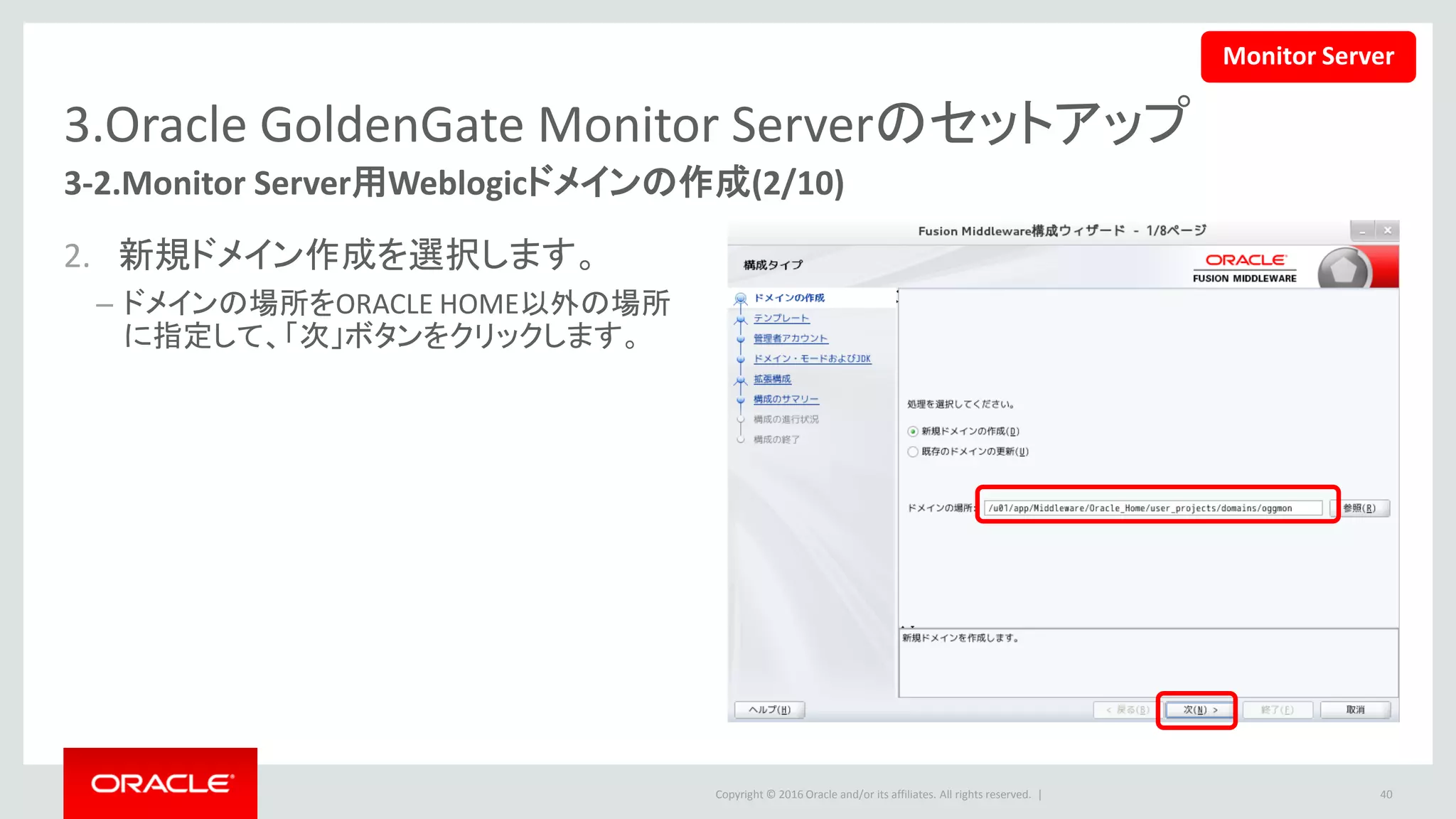 Copyright © 2016 Oracle and/or its affiliates. All rights reserved. |
3.Oracle GoldenGate Monitor Serverのセットアップ
3-2.Monitor Server用Weblogicドメインの作成(3/10)
3. 「Oracle GoldenGate Monitor Server
12.2.1」を選択すると、下記のコン
ポーネントも自動的に選択されます。
• Oracle JRF
• WebLogic Coherence Cluster
Edition 12.2.1
• 「次」ボタンをクリックします。
40
Monitor Server
 