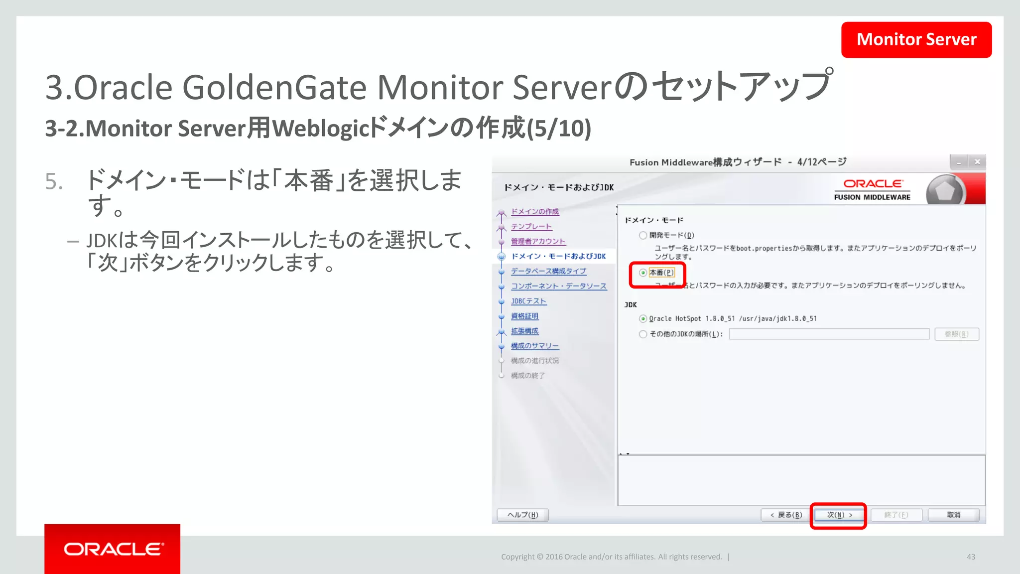 Copyright © 2016 Oracle and/or its affiliates. All rights reserved. |
3.Oracle GoldenGate Monitor Serverのセットアップ
3-2.Monitor Server用Weblogicドメインの作成(6/10)
6. RCUデータを選択して、下記の情報を
入力します。
• Oracle DB接続情報
• スキーマ所有者とパスワード
– 「RCU構成の取得」をクリックして、RCU情報は
正常に取得したら、「次」ボタンをクリックします。
43
Monitor Server
 