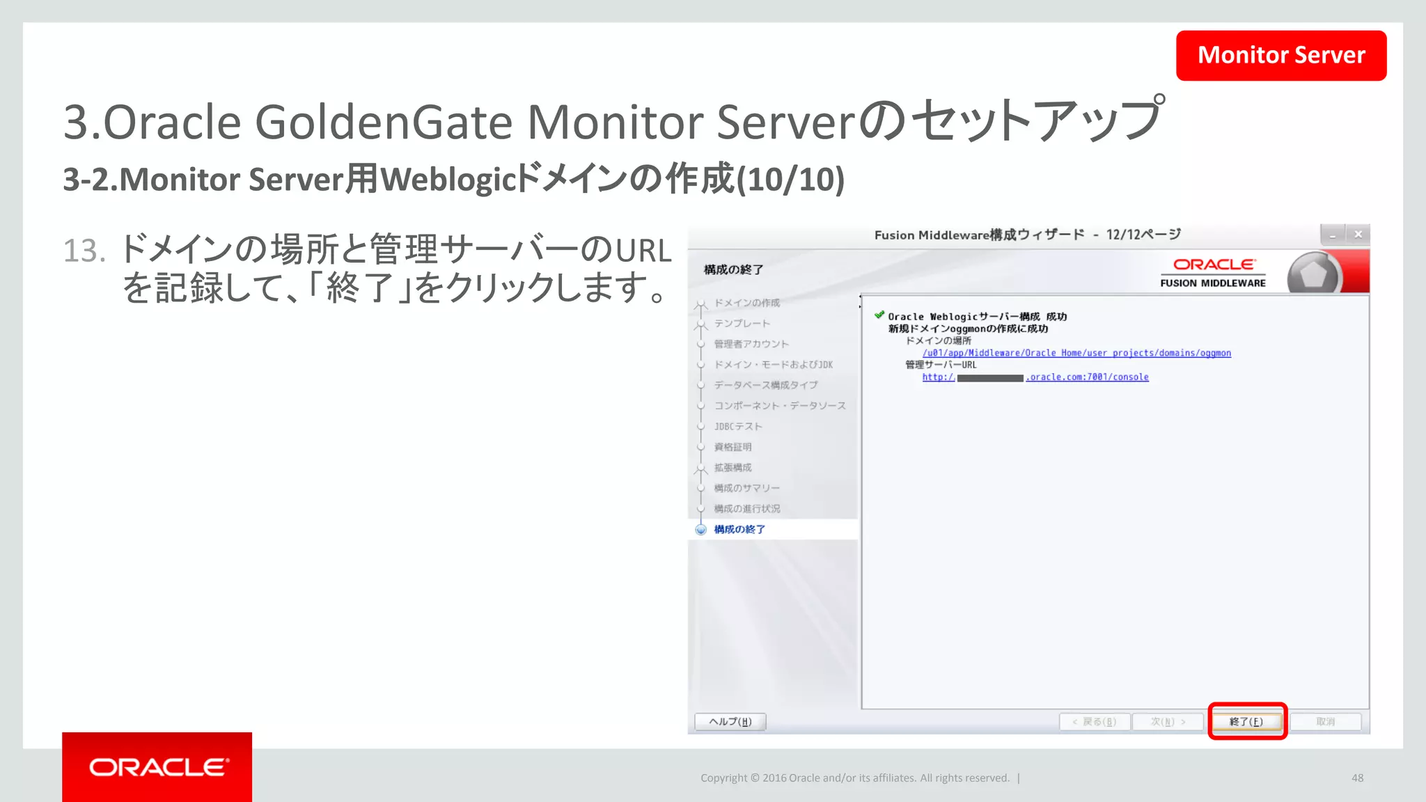 Copyright © 2016 Oracle and/or its affiliates. All rights reserved. |
3.Oracle GoldenGate Monitor Serverのセットアップ
3-3.JMX Serverの設定
• 下記のファイルを更新します。
48
$ vi monitor.properties
下記の値が設定されていることを確認します。
monitor.jmx.server.enabled=true
monitor.jmx.server.host=<host name>
monitor.jmx.server.port=5502
monitor.jmx.server.user=oggmsjmxusr
<ドメインの場所>/config/monitorserver/cfg/monitor.properties
Monitor Server
 