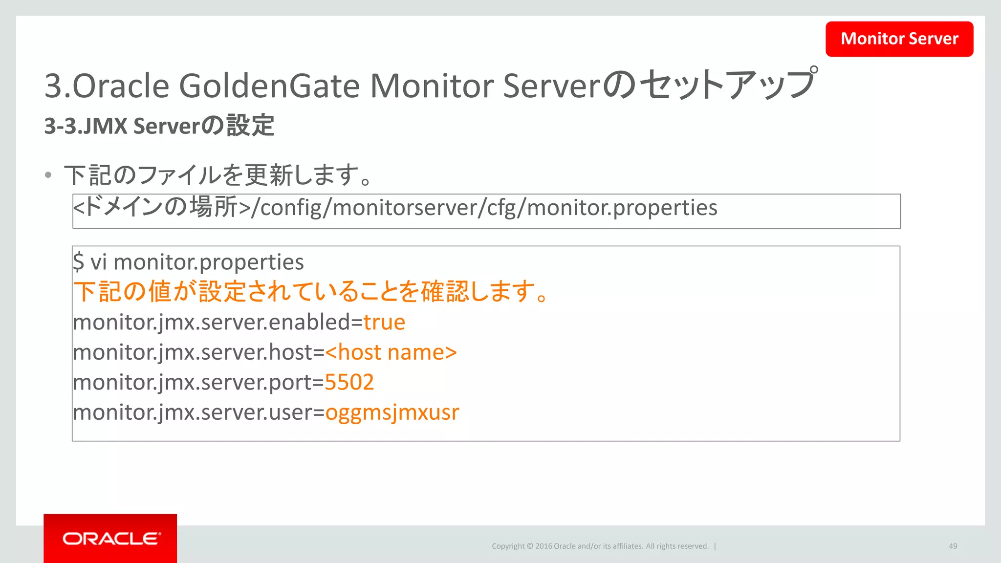 Copyright © 2016 Oracle and/or its affiliates. All rights reserved. |
3.Oracle GoldenGate Monitor Serverのセットアップ
3-4. JMX Server Propertiesの更新
• 下記のコマンドを実行します。
49
$ cd /u01/app/Middleware/Oracle_Home/oggmon/monitor_server/bin
$ updateOGGMonitorConfig.sh
途中で、下記の内容を入力してください。
Enter absolute path for oggmon domain:
/u01/app/Middleware/Oracle_Home/user_projects/domains/oggmon
You have entered the domain path as : /u01/app/Middleware/Oracle_Home/user_projects/domains/oggmon
Enter JMX HOST NAME/IP:<hostname>
Enter JMX Server Port:5502（前頁で指定したポート番号）
Enter JMX Server Username:oggmsjmxusr （前頁で指定したユーザ名）
Enter the database type for Monitor Installation.
For Oracle Database, Press 1. For SQL Server, Press 2:1
「Added Secure Key into Monitor Server Oracle Wallet.」が出たら完了です。
Monitor Server
 