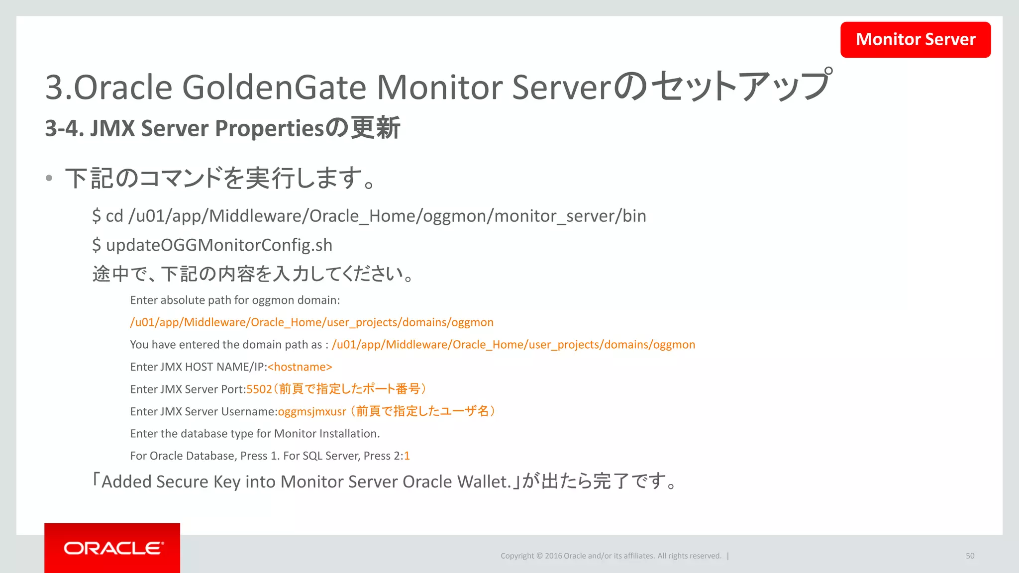 Copyright © 2016 Oracle and/or its affiliates. All rights reserved. |
3.Oracle GoldenGate Monitor Serverのセットアップ
3-5.Weblogic Admin Serverの起動
• 下記のコマンドを実行して、Weblogic Admin Serverを起動します。
• Weblogic Server管理者のユーザー名とパスワードが要求されます。
– 問題がなければ、下記のようなメッセージが表示されて、WeblogicはRUNNINGモードになります。
50
$<MONITOR_DOMAIN_FOLDER>/startWebLogic.sh
<2015/11/19 10時36分02秒 CST> <Notice> <WebLogicServer> <BEA-000360>
<サーバーがRUNNINGモードで起動しました。>
<2015/11/19 10時36分02秒 CST> <Notice> <WebLogicServer> <BEA-000365>
<サーバー状態がRUNNINGに変化しました。>
ウィンドウを開いたままにします。または＆をつけてバックグラウンドで実行します。
Monitor Server
 