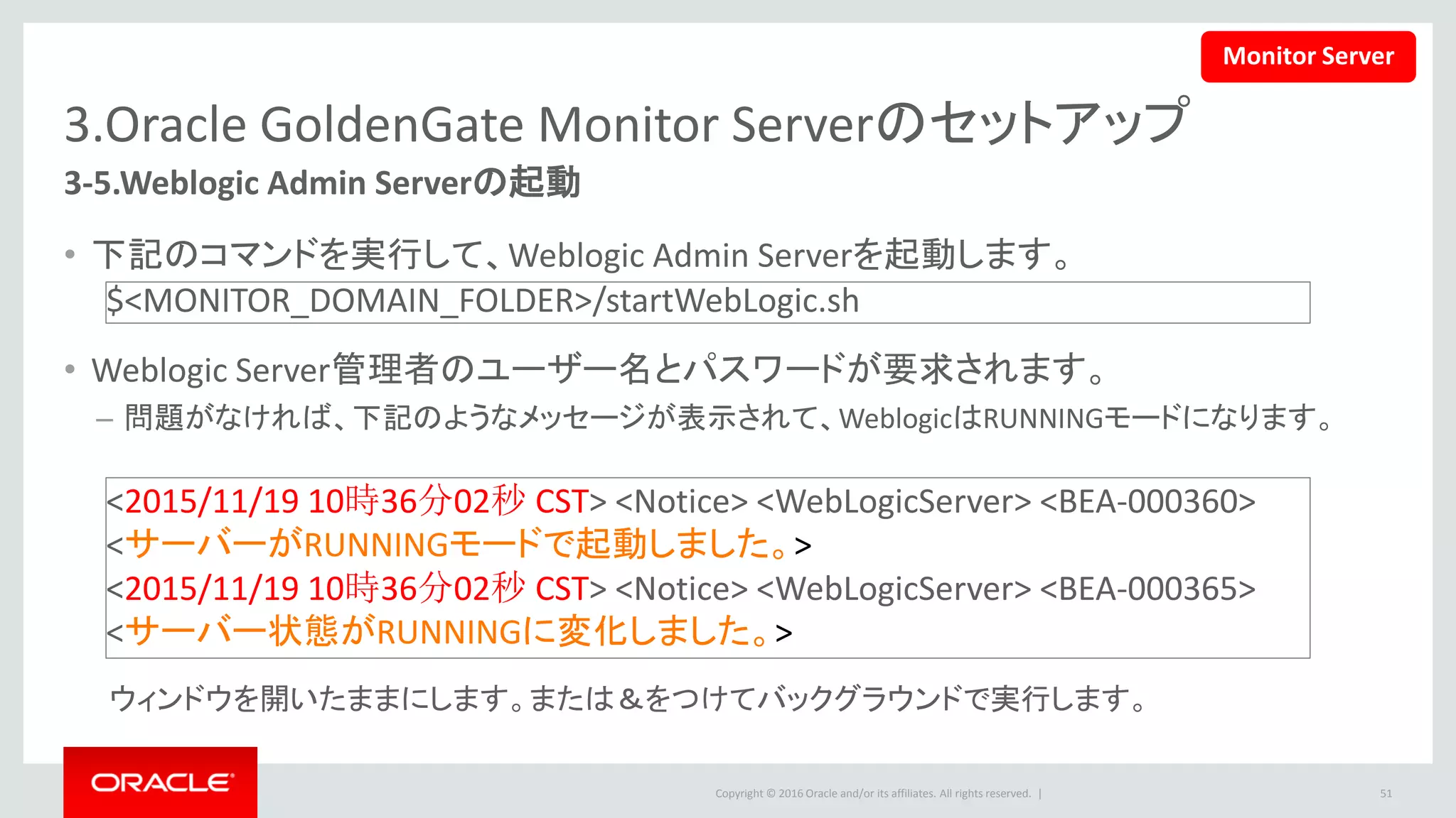 Copyright © 2016 Oracle and/or its affiliates. All rights reserved. |
3.Oracle GoldenGate Monitor Serverのセットアップ
3-6.Weblogic Managed Serverの起動
• 下記のコマンドを実行して、Weblogic Managed Serverを起動します。
• Weblogic Server管理者のユーザー名とパスワードが要求されます。
• Monitorアプリケーションのデプロイが成功した時、下記のメッセージが表示されます。
51
$<Monitor Server domain>/bin/ startManagedWebLogic.sh
MONITORSERVER_server1 http://<hostname>:7001 -Dmonitor.jpa.dialect=ora
<2015/11/19 10時38分39秒 CST> <Notice> <WebLogicServer> <BEA-000360>
<サーバーがRUNNINGモードで起動しました。 >
<2015/11/19 10時38分39秒 CST> <Notice> <WebLogicServer> <BEA-000365>
<サーバー状態がRUNNINGに変化しました。 >
ウィンドウを開いたままにします。または＆をつけてバックグラウンドで実行します。
Monitor Server
 