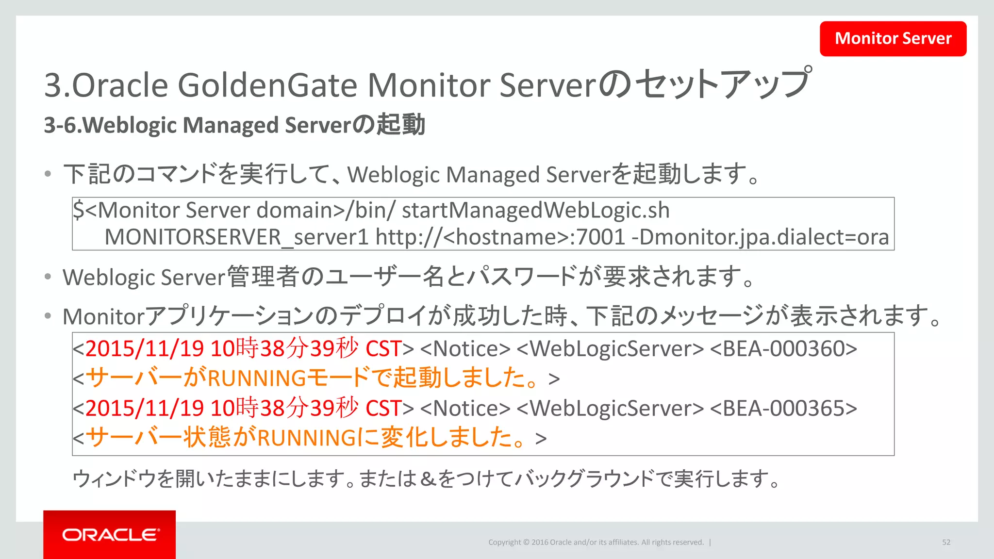 Copyright © 2016 Oracle and/or its affiliates. All rights reserved. |
3.Oracle GoldenGate Monitor Serverのセットアップ
3-7.Monitor管理ユーザーの作成(1/9)
1. 下記の管理サーバーのURLをブラウ
ザで開きます
• http://<hostname>:7001/console
– ユーザー名とパスワードを入力して、「ログ
イン」をクリックします
52
Monitor Server
 
