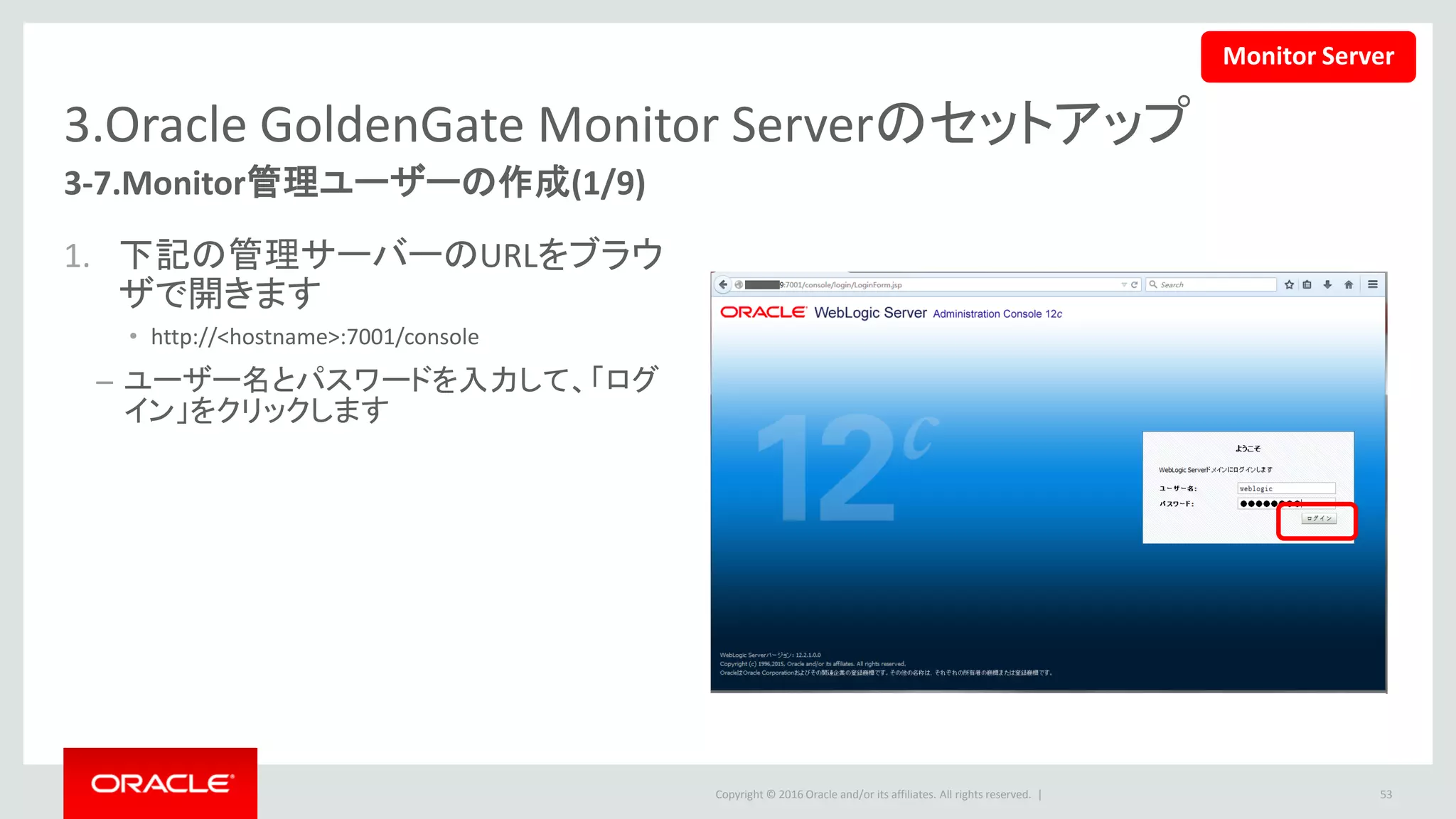 Copyright © 2016 Oracle and/or its affiliates. All rights reserved. |
3.Oracle GoldenGate Monitor Serverのセットアップ
3-7.Monitor管理ユーザーの作成(2/9)
2. 左側の「ドメイン構造」パネルか
ら、「環境」下の「サーバー」リン
クをクリックします。
– 右側の「サーバーのサマリー」パネル
で、二つのサーバーが構成済み、状
態は「RUNNING」であることを確認し
ます。
53
Monitor Server
 