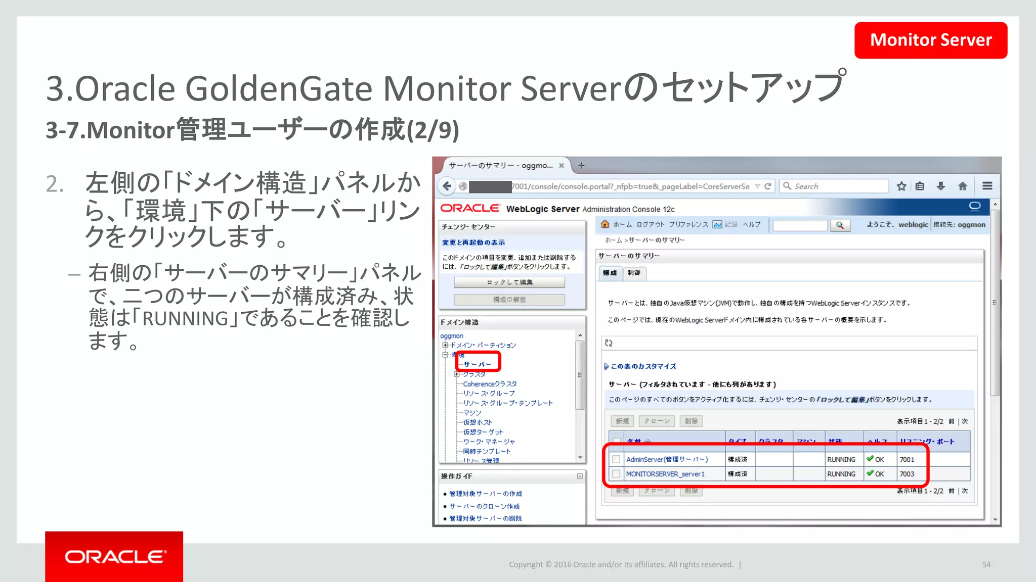 Copyright © 2016 Oracle and/or its affiliates. All rights reserved. |
3.Oracle GoldenGate Monitor Serverのセットアップ
3-7.Monitor管理ユーザーの作成(3/9)
3. 左側の「ドメイン構造」パネルから、
「デプロイメント」リンクをクリックしま
す。
– 右側の「デプロイメントのサマリー」パネルで、
Monitoｒアプリケーションの状態が「アクティ
ブ」であることを確認します。
54
Monitor Server
 