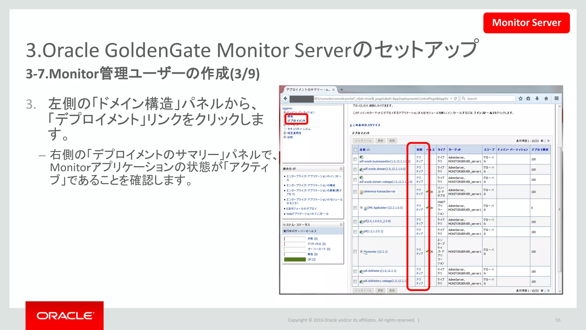Copyright © 2016 Oracle and/or its affiliates. All rights reserved. |
3.Oracle GoldenGate Monitor Serverのセットアップ
3-7.Monitor管理ユーザーの作成(4/9)
4. 左側の「ドメイン構造」パネルから、
「セキュリティ・レルム」リンクをク
リックします。
– 右側の「セキュリティ・レルムのサマ
リー」パネルで、「myrealm」リンクをク
リックします。
• 参考：セキュリティ・レルムとは、WebLogic
でセキュリティの有効範囲を設定するメカ
ニズムです。
55
Monitor Server
 