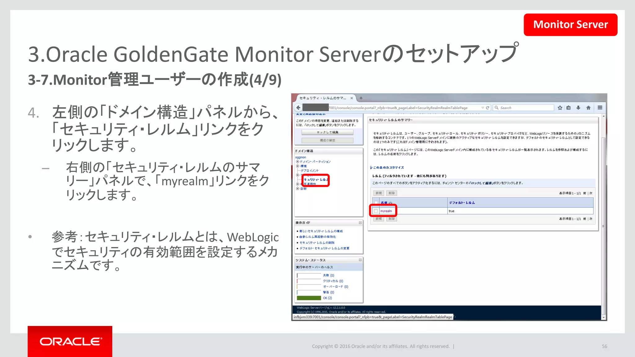 Copyright © 2016 Oracle and/or its affiliates. All rights reserved. |
3.Oracle GoldenGate Monitor Serverのセットアップ
3-7.Monitor管理ユーザーの作成(5/9)
5. 右側の「myrealmの設定」パネル
で、「ユーザーとグループ」タブを
選択します。
– 「新規」ボタンを押して、新しい
Monitorユーザーを作成します。
56
Monitor Server
 