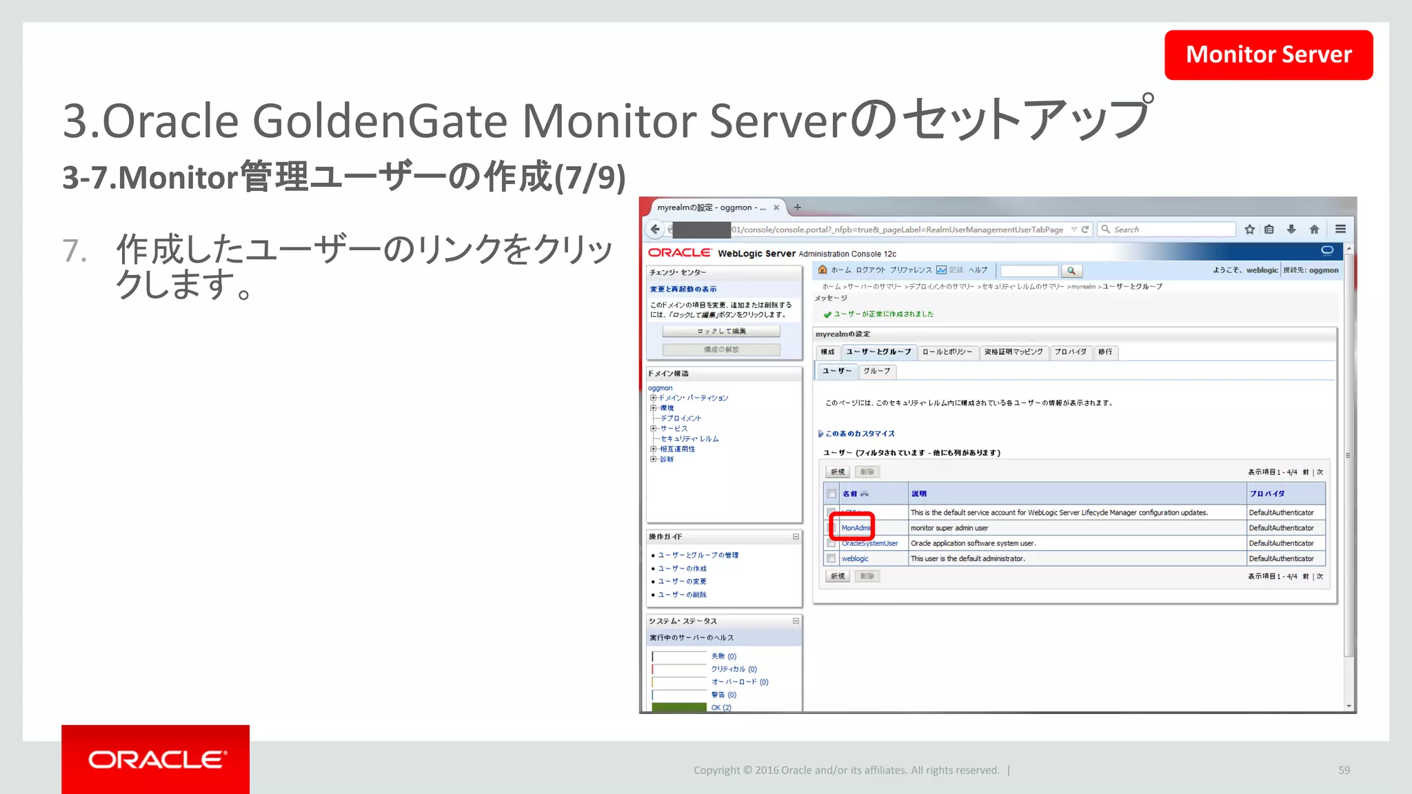 Copyright © 2016 Oracle and/or its affiliates. All rights reserved. |
3.Oracle GoldenGate Monitor Serverのセットアップ
3-7.Monitor管理ユーザーの作成(8/9)
8. 「グループ」タブを選択して、
「OGGSuperAdmin」を、使用可能
のグループから選択済みに移動
して、「保存」ボタンを押します。
– 「OGGAdministrator」 ・
「OGGPowerOperator」・
「OGGOperator」も同じ方法で作
成します。
59
Monitor Server
 