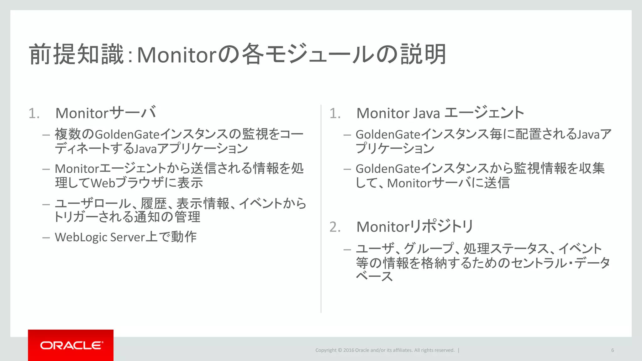 Copyright © 2016 Oracle and/or its affiliates. All rights reserved. |
Agenda
事前の環境準備
Oracle GoldenGate Monitorのインストール
Oracle GoldenGate Monitor Serverのセットアップ
Oracle GoldenGate Monitor Agentのセットアップ
Oracle GoldenGate Monitorのアンインストール
6
1
2
3
4
5
 