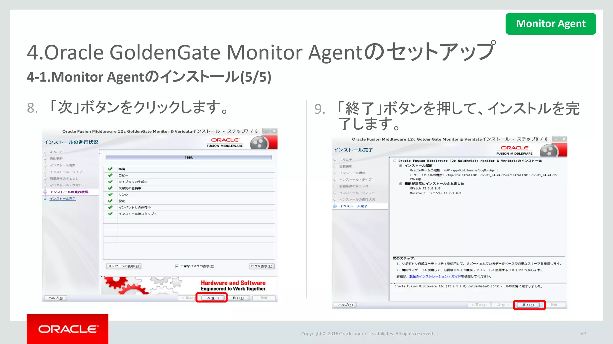 Copyright © 2016 Oracle and/or its affiliates. All rights reserved. |
4.Oracle GoldenGate Monitor Agentのセットアップ
4-2.Agentインスタンスの作成
• 下記のコマンドを実行して、Agentインスタンスを作成します。
• 途中でGoldenGateのパスやAgentの場所を入力します。
67
$ <OGG_AGENT_HOME>/oggmon/ogg_agent/createMonitorAgentInstance.sh
$ cd /u01/app/Middleware/oggMonAgent/oggmon/ogg_agent/
$ ./createMonitorAgentInstance.sh
Please enter absolute path of Oracle GoldenGate home directory : /u01/app/ogg
Please enter absolute path of OGG Agent instance : /u01/app/Middleware/oggMonAgent
Successfully created OGG Agent instance.
Monitor Agent
 