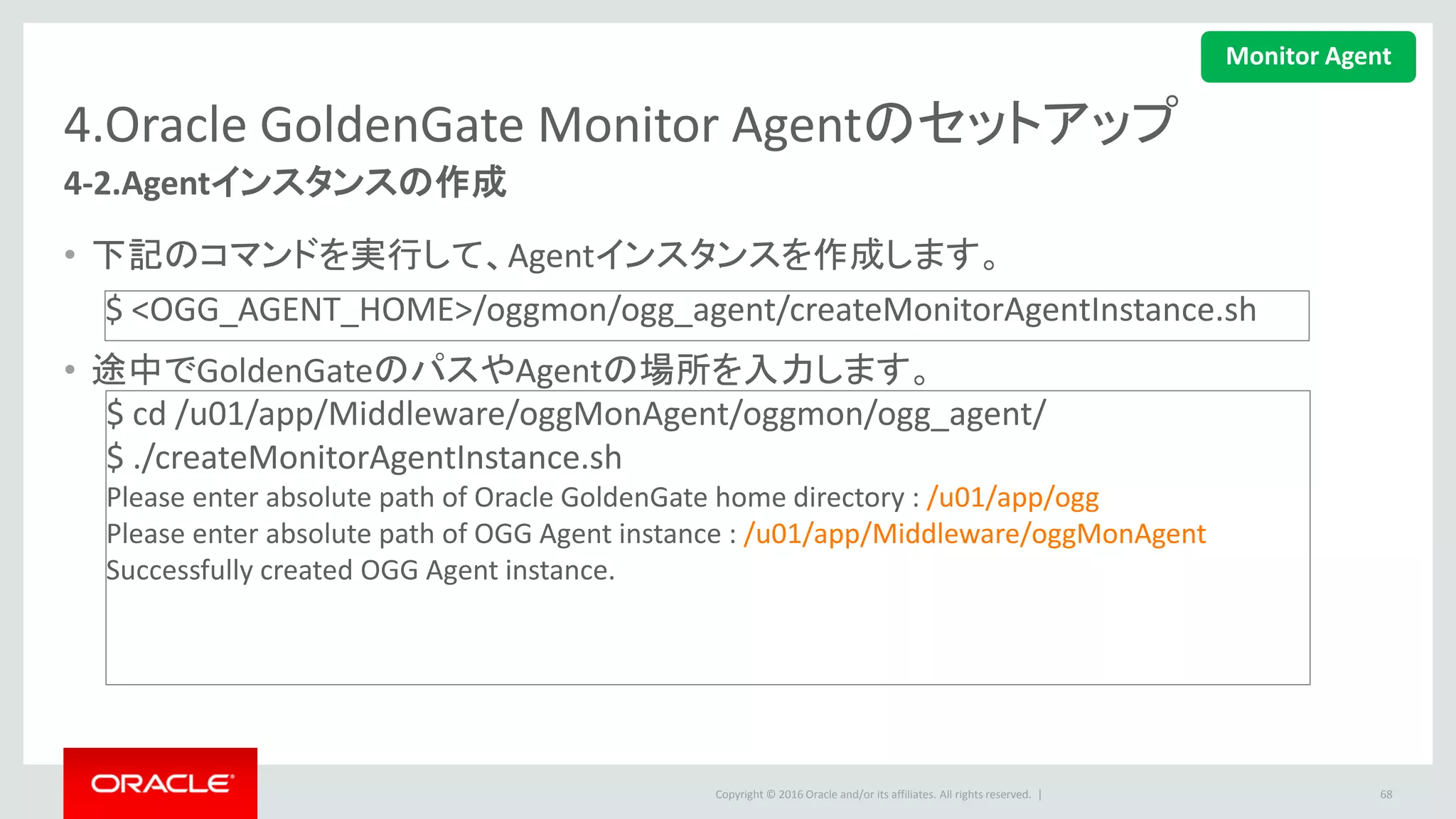 Copyright © 2016 Oracle and/or its affiliates. All rights reserved. |
4.Oracle GoldenGate Monitor Agentのセットアップ
4-3.Config.propertiesの更新
• 下記のファイルを更新します。
• ホスト名などを入力します。
68
<OGG_AGENT_INST_HOME>/cfg/Config.properties
$ cd /u01/app/Middleware/oggMonagent/cfg
$ vi Config.properties
下記の値を設定します。
agent.type.enabled=OGGMON --OGGMONに設定
monitor.host=<server host name> --Monitor Serverホスト
jagent.host=<agent host name> --Monitor Agentホスト
monitor.jmx.username=oggmsjmxusr --プロパティjmx.server.user
Monitor Agent
 