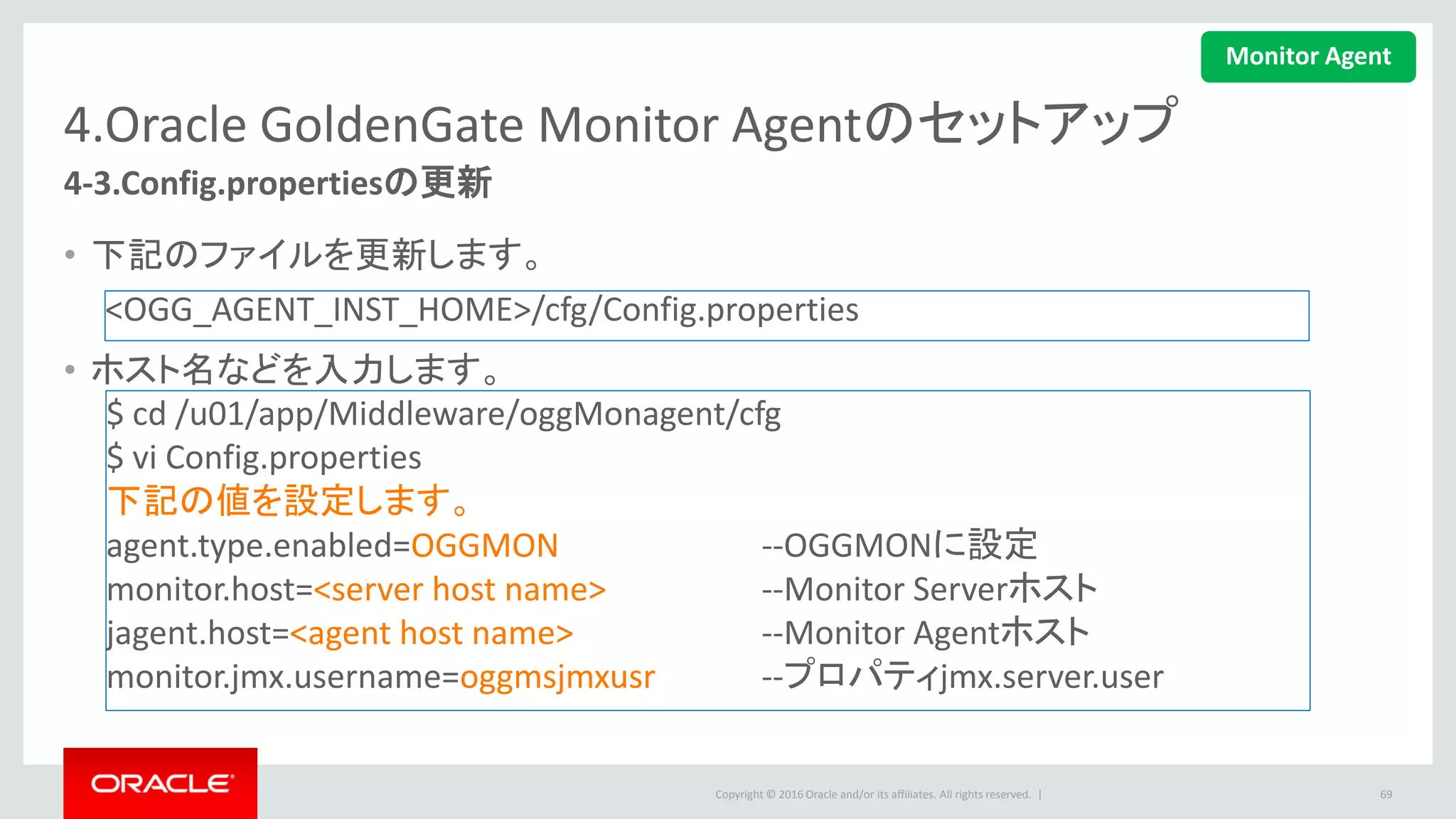 Copyright © 2016 Oracle and/or its affiliates. All rights reserved. |
4.Oracle GoldenGate Monitor Agentのセットアップ
4-4.oggmon.propertiesのコピー
• Monitorサーバーからoggmon.propertiesをAgentのディレクトリにコピー
– Monitorサーバーのディレクトリは
MonitorServer_WLS_Domain/config/monitorserver/cfg
– AgentのディレクトリはMonitorAgent_Instance_Home/cfg
69
$ cd /u01/app/Middleware/oggMonagent/cfg
$ scp
<hostname>:/u01/app/Middleware/Oracle_Home/user_projects/domains/oggm
on/config/monitorserver/cfg/oggmon.properties .
Monitor Agent
 