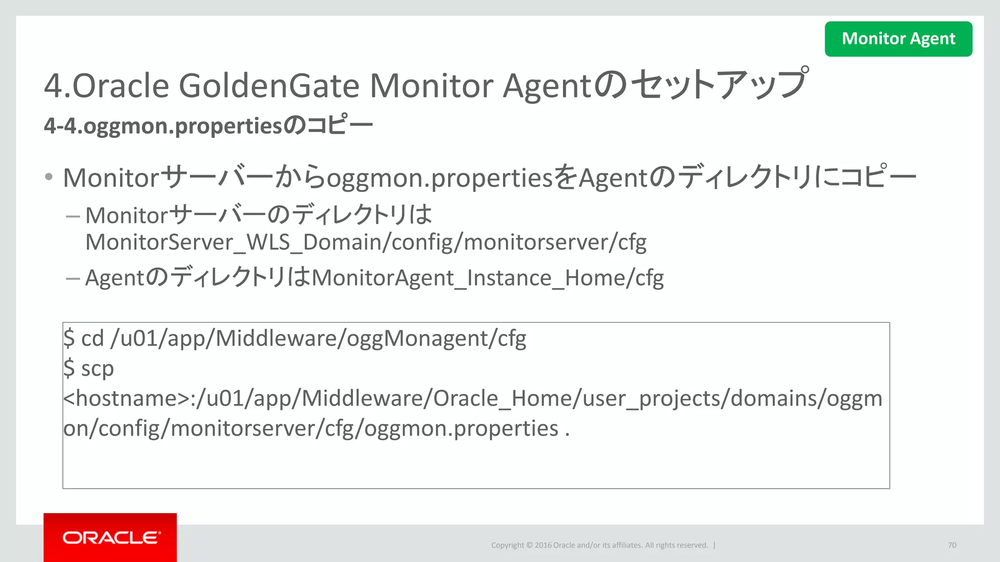 Copyright © 2016 Oracle and/or its affiliates. All rights reserved. |
4.Oracle GoldenGate Monitor Agentのセットアップ
4-5.ウォレット証明書の作成
• 下記コマンドを実行して、ウォレット証明書を作成します。
• JAVA AgentとMonitor Server JMXのパスワードを指定することが必要です。
70
$ < OGG_AGENT_INST_HOME>/bin/pw_agent_util.sh -create
$ cd /u01/app/Middleware/oggMonAgent/bin
$ ./pw_agent_util.sh –create
Please create a password for Java Agent:
Please confirm password for Java Agent:
Please enter Monitor Server JMX password:
Please confirm Monitor Server JMX password:
…
Wallet is created successfully.
Monitor Agent
 