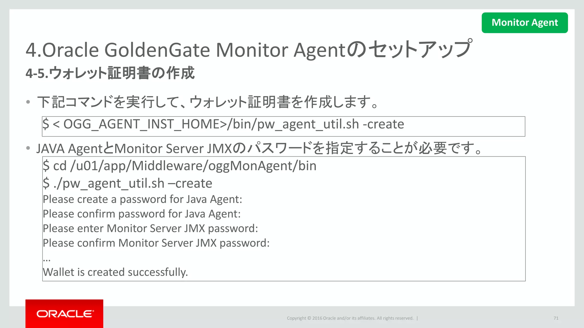Copyright © 2016 Oracle and/or its affiliates. All rights reserved. |
4.Oracle GoldenGate Monitor Agentのセットアップ
4-6.GLOBALSファイルの設定
• GLOBALSファイルを更新して、監察を有効化します。
• GGSCIに再ログインして、GLOBALS設定を有効にします。
71
GGSCI > edit params ./GLOBALS
ENABLEMONITORING このラインを追加します
Monitor Agent
 