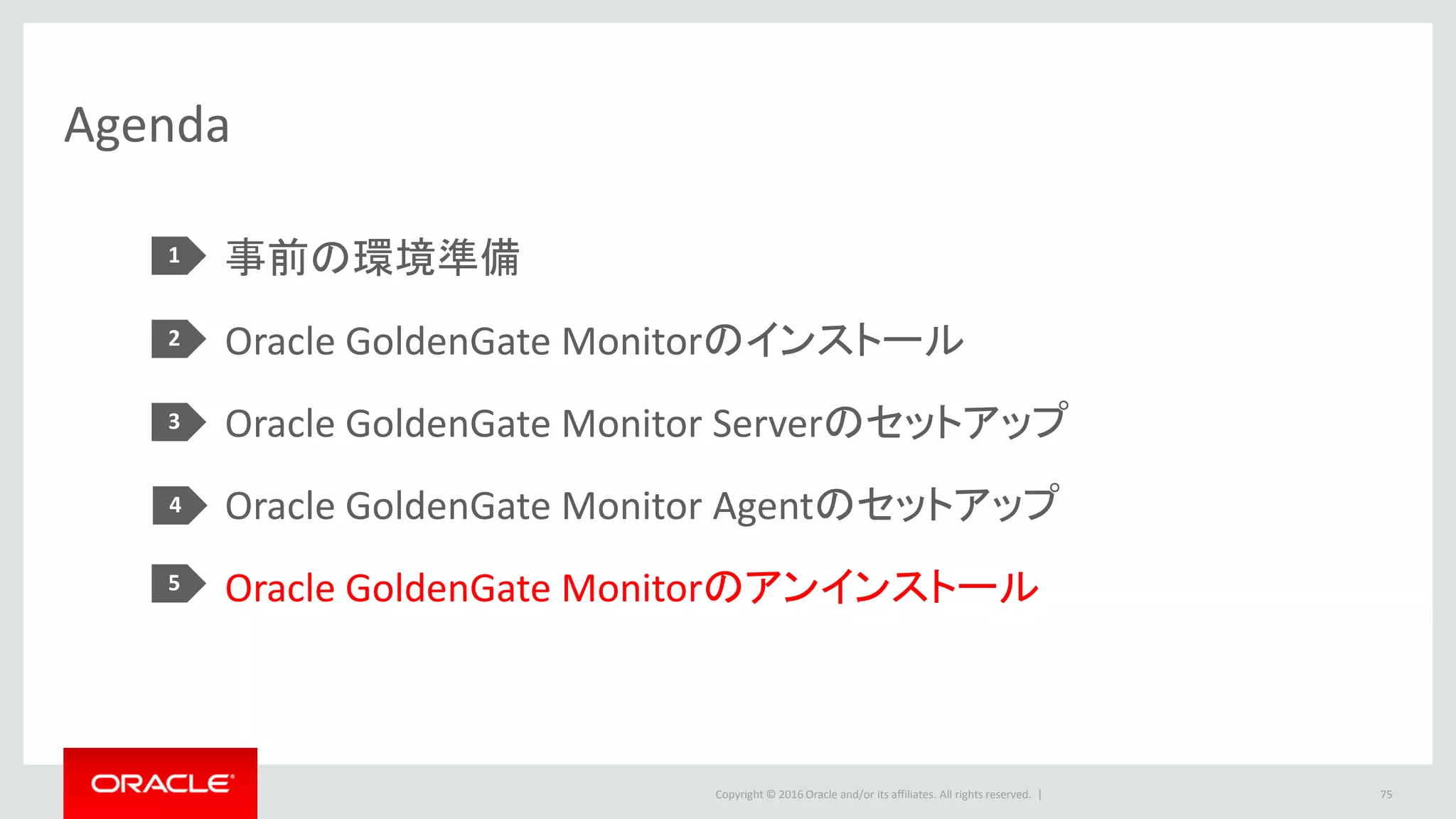 Copyright © 2016 Oracle and/or its affiliates. All rights reserved. |
5.Oracle GoldenGate Monitorのアンインストール
5-1.Monitor Serverのアンインストール(1/2)
• stopManagedWebLogic.shを実行し、Monitor Management Serverを停止します。
• あるいは、Managed Serverを実行している端末で、Ctrl+Cを押し、Managed Serverを停
止します。
75
$ cd /u01/app/Middleware/Oracle_Home/user_projects/domains/oggmon/bin
$ ./stopManagedWebLogic.sh MONITORSERVER_server1
Monitor Server
 
