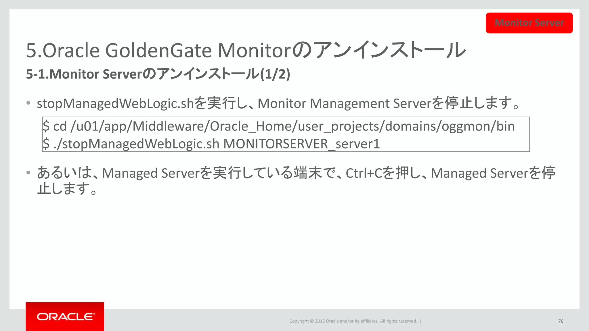 Copyright © 2016 Oracle and/or its affiliates. All rights reserved. |
5.Oracle GoldenGate Monitorのアンインストール
5-2.Monitor Serverのアンインストール(2/2)
• WeblogicドメインではOracle GoldenGate Monitorだけ稼働している場合、
Administration Serveｒを停止して、削除することができます。
• Administration Serverを、stopWebLogic.shを実行し、あるいはWeblogic Server実行して
いる端末でCtrl+Cを押すことで、停止します。
76
$ cd /u01/app/Middleware/Oracle_Home/user_projects/domains/oggmon/bin
$ ./stopWebLogic.sh
途中で、ユーザとパスワードを入力する必要があります。
Monitor Server
 