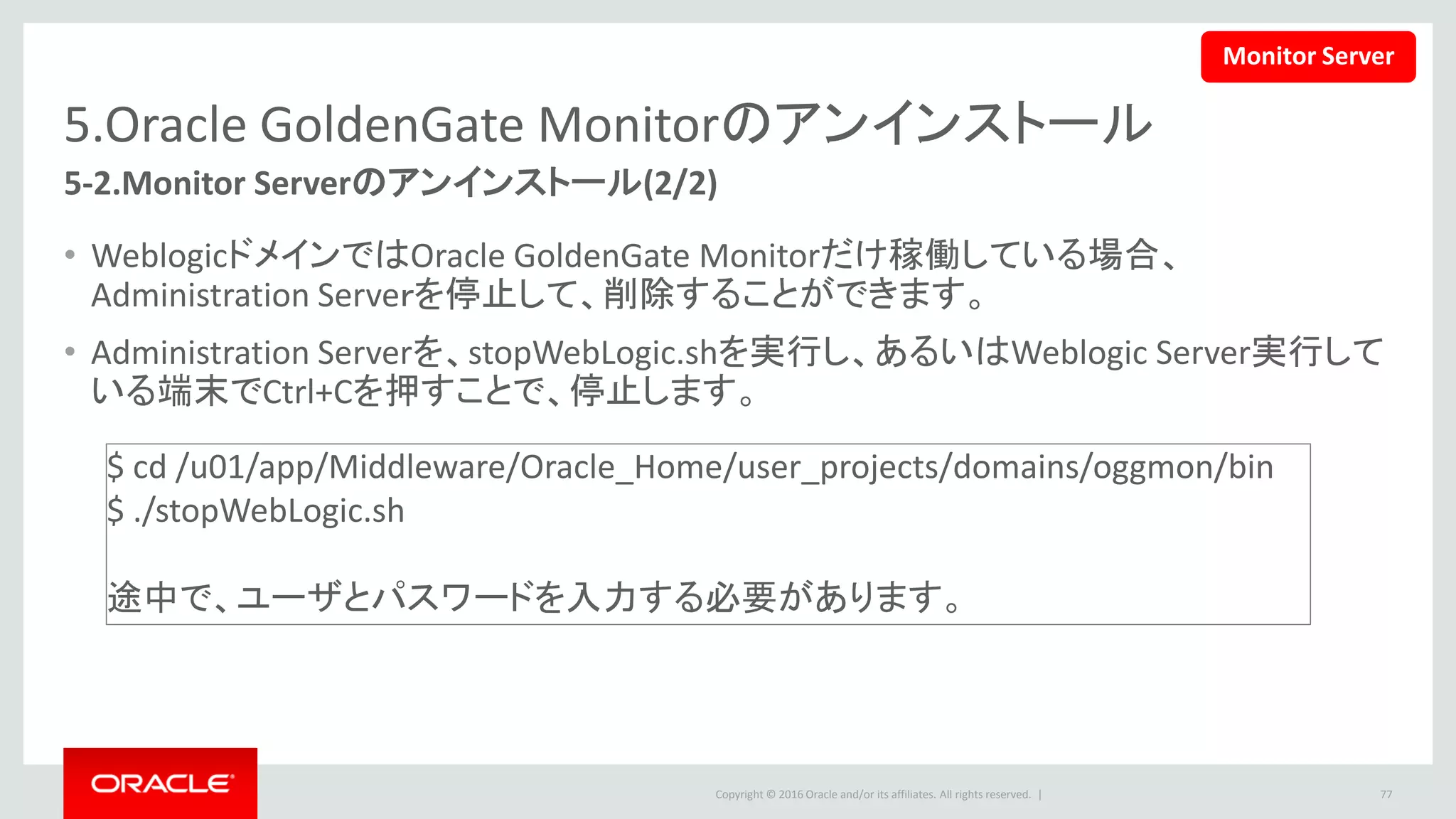 Copyright © 2016 Oracle and/or its affiliates. All rights reserved. |
5.Oracle GoldenGate Monitorのアンインストール
5-2.リポジトリのドロップ(1/5)
1. 下記のコマンドを実行して、リポジトリ作成ユーティリティを起動します。
• この文書の設定では下記のコマンドを使います。
77
$ <ORACLE_HOME>/oracle_common/bin/rcu
$ /u01/app/Middleware/Oracle_Home/oracle_common/bin/rcu
Monitor Server
 