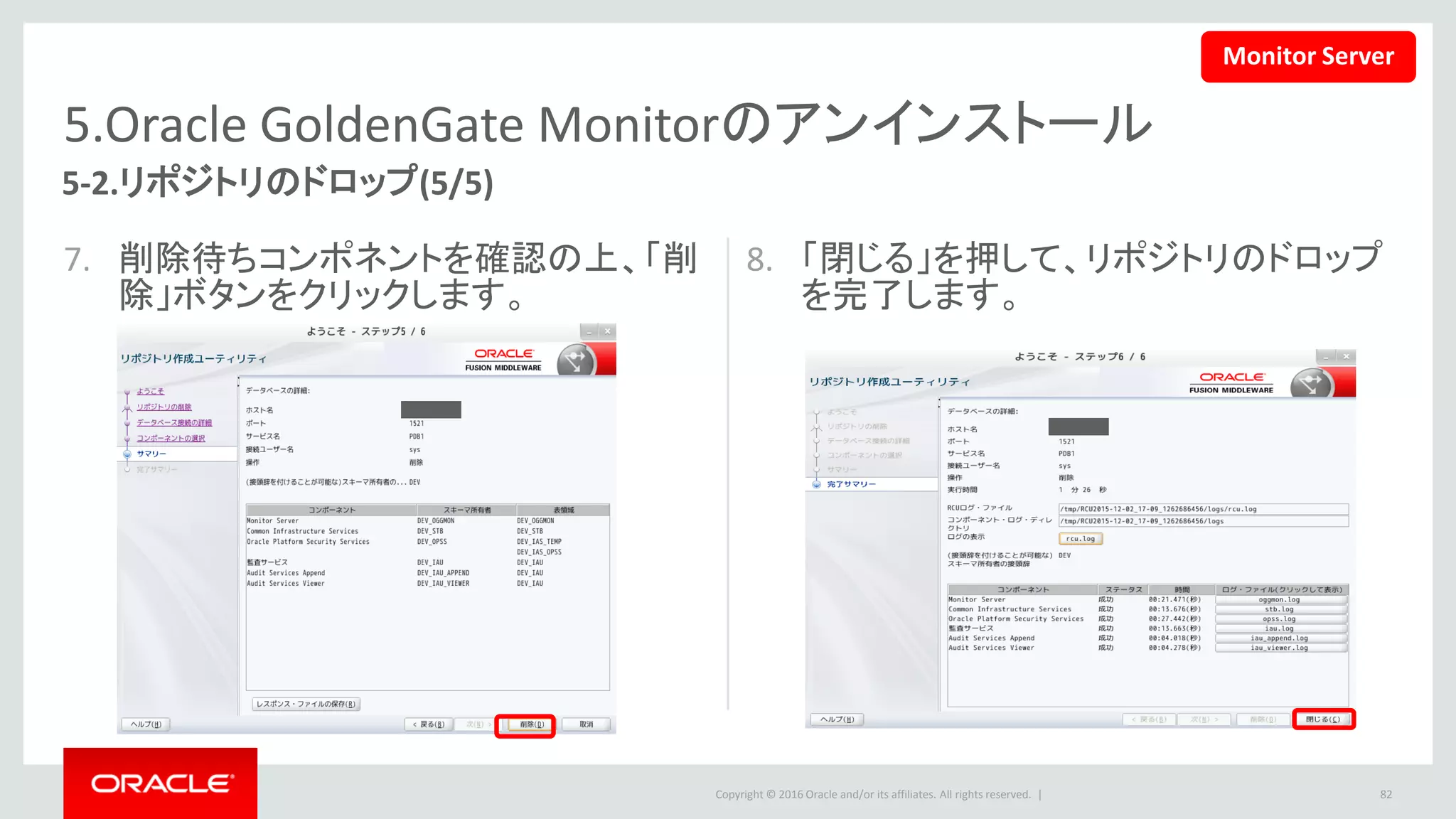 Copyright © 2016 Oracle and/or its affiliates. All rights reserved. |
5.Oracle GoldenGate Monitorのアンインストール
5-3.Weblogicドメインのアンインストール
• ドメインのフォルダを削除することによって、Weblogicドメインをアンインストールします。
82
$ rm -rf /u01/app/Middleware/Oracle_Home/user_projects/domains/oggmon
Monitor Server
 