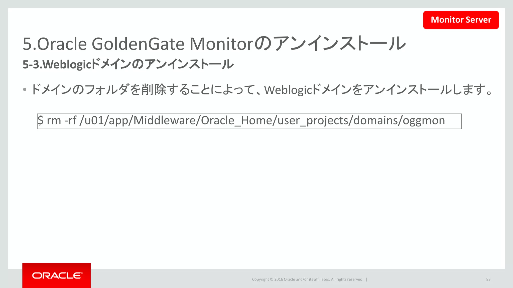 Copyright © 2016 Oracle and/or its affiliates. All rights reserved. |
5.Oracle GoldenGate Monitorのアンインストール
5-4.Weblogic Managed Monitor Serverのアンインストール(1/4)
1. 下記のコマンドを実行して、アンインストールを開始します。
• この文書の設定では下記のコマンドを使います。
83
$ <ORACLE_HOME>/oui/bin/deinstall.sh
$ /u01/app/Middleware/Oracle_Home/oui/ bin/deinstall.sh
Monitor Server
 