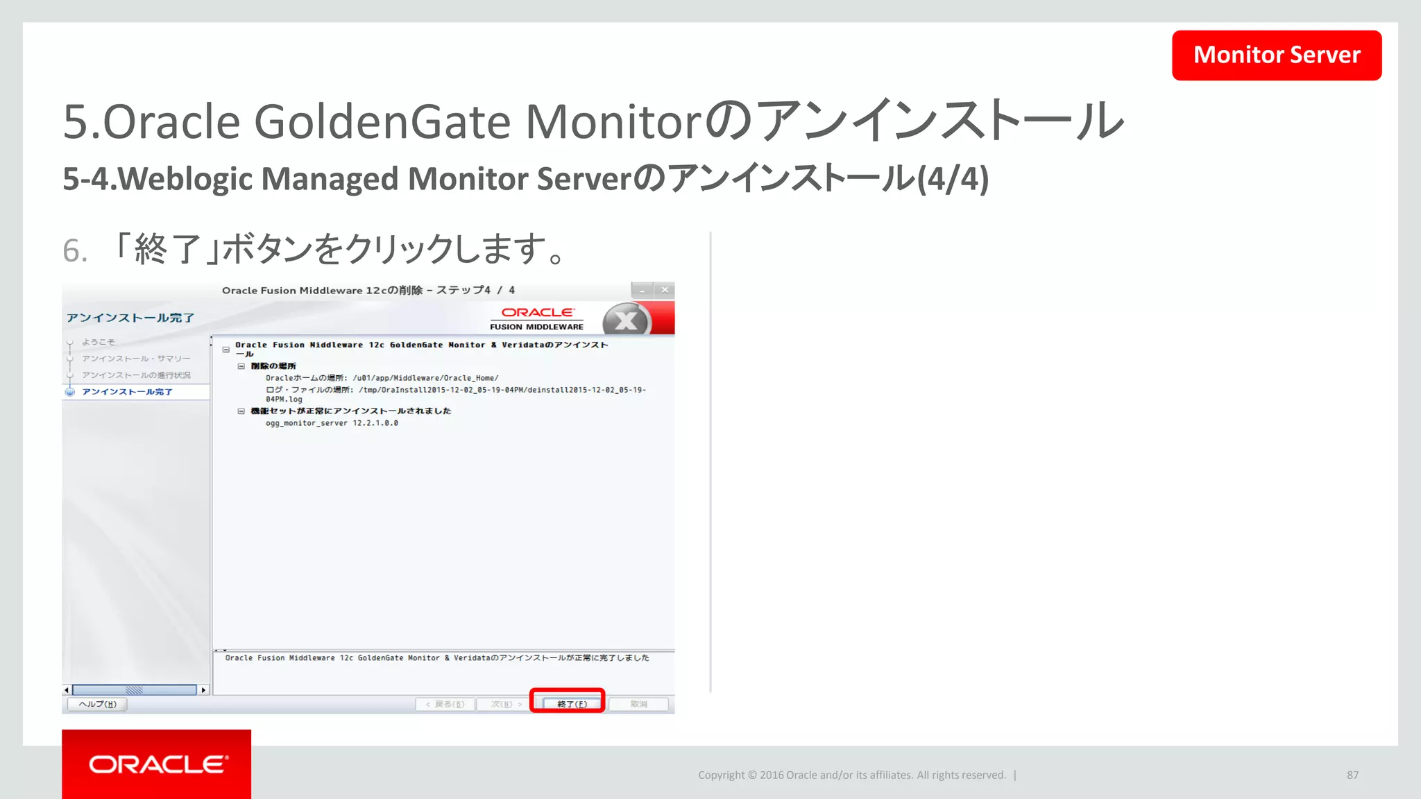 Copyright © 2016 Oracle and/or its affiliates. All rights reserved. |
5.Oracle GoldenGate Monitorのアンインストール
5-5.Weblogic Administrator Serverのアンインストール(1/5)
1. Weblogic Administrator Serverもアンインストールする時、下記のコマンドを再実行し
て、アンインストールを開始します。
• この文書の設定では下記のコマンドを使います。
87
$ <ORACLE_HOME>/oui/bin/deinstall.sh
$ /u01/app/Middleware/Oracle_Home/oui/bin/deinstall.sh
Monitor Server
 