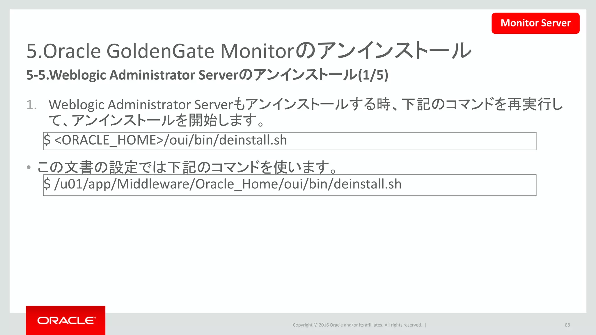 Copyright © 2016 Oracle and/or its affiliates. All rights reserved. |
5.Oracle GoldenGate Monitorのアンインストール
1. ようこそ画面で、「次」ボタンをクリック
します。
2. アンインストール情報を確認の上、「ア
ンインストール」ボタンをクリックします。
88
5-5.Weblogic Administrator Serverのアンインストール(2/5)
Monitor Server
 