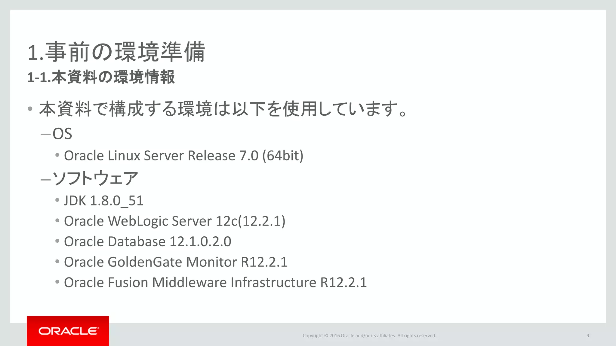 Copyright © 2016 Oracle and/or its affiliates. All rights reserved. |
1.事前の環境準備
1-2.Certifyされている構成
• 動作を確認している構成（Certifyされている構成）は、下記の資料に記載
されています。
– System Requirements and Supported Platforms for Oracle Fusion Middleware 12c
– http://www.oracle.com/technetwork/middleware/fusion-
middleware/documentation/fmw-1221certmatrix-2739738.xlsx
9
Monitorサーバ
– SYSTEMタブ：OS/Java要件の確認
Monitorリポジトリ
– DATABASEタブ：「Fusion Middleware
Infrastructure」がCertifyされている環境および接
続方法を確認（DB2以外）
Monitor エージェント
– SYSTEMタブ：OS/Javaの確認
 