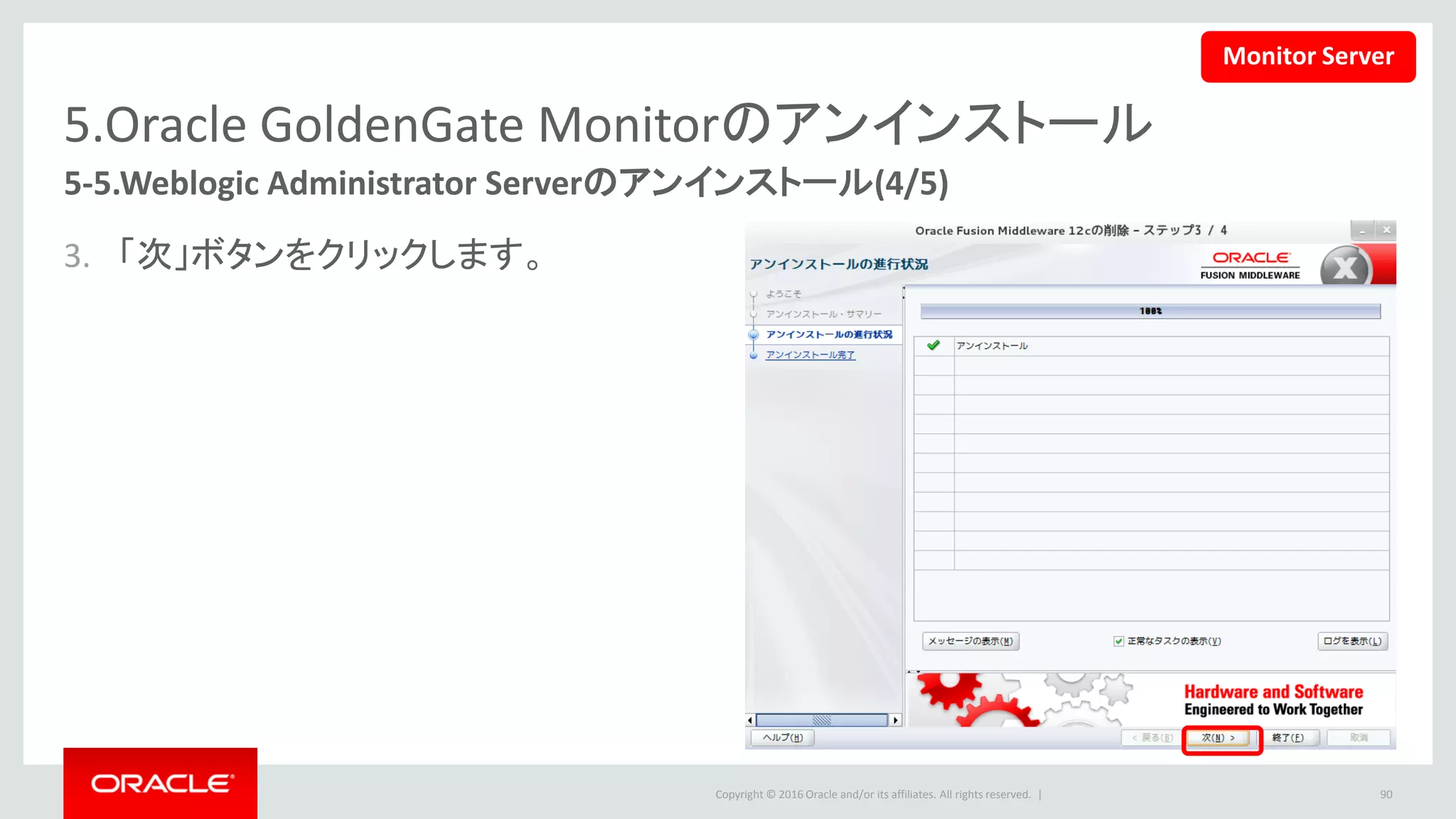 Copyright © 2016 Oracle and/or its affiliates. All rights reserved. |
5.Oracle GoldenGate Monitorのアンインストール
5-5.Weblogic Administrator Serverのアンインストール(5/5)
4. 「終了」ボタンをクリックします。
• 下記のコマンドで、削除できなかったファ
イルも一括削除します。
• この文書の設定では下記のコマンドを使
います。
90
$ rm –rf <ORACLE_HOME>/*
$ cd
/u01/app/Middleware/Oracle_Home
$ rm -rf *
Monitor Server
 