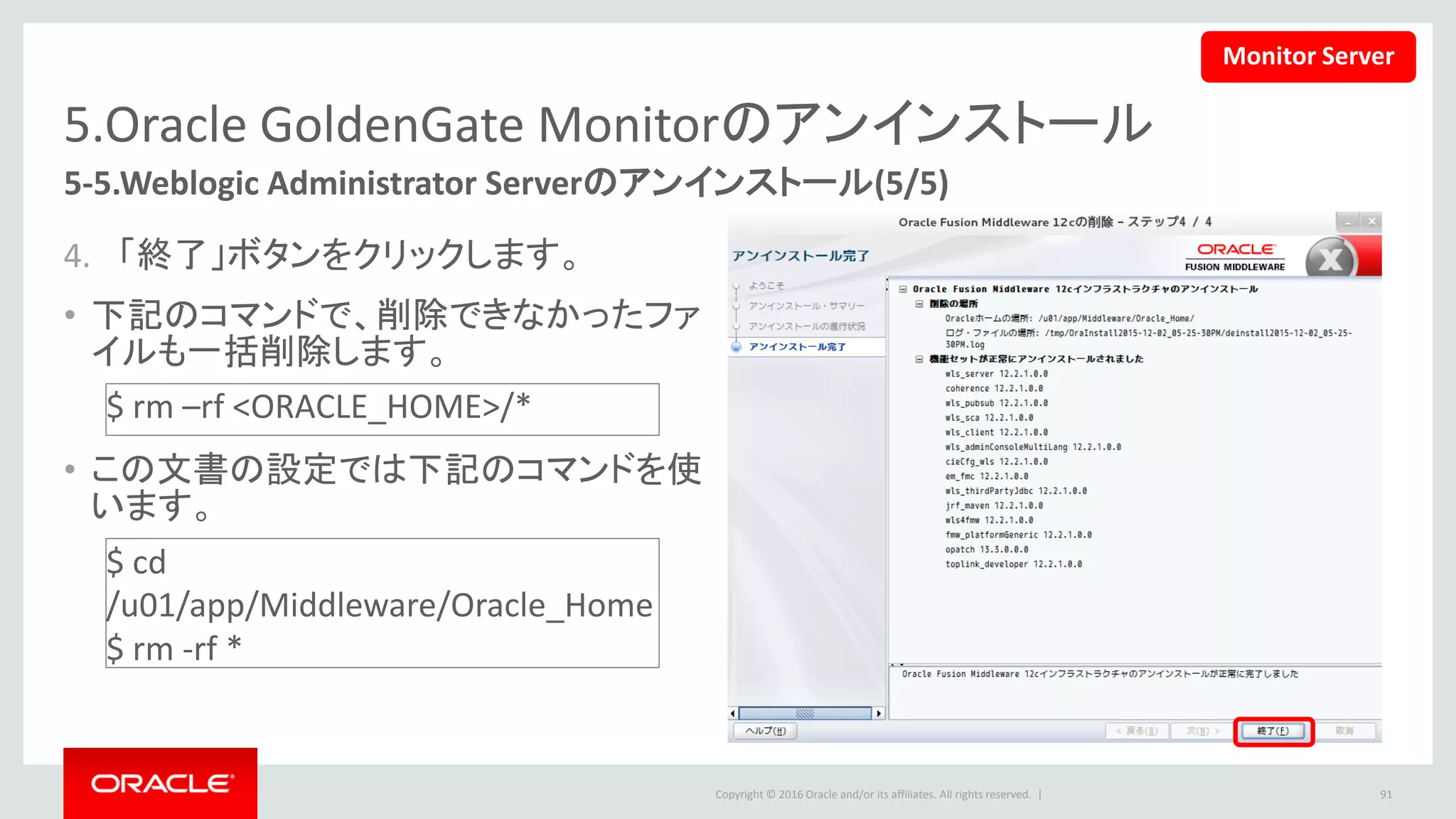 Copyright © 2016 Oracle and/or its affiliates. All rights reserved. |
5.Oracle GoldenGate Monitorのアンインストール
5-6.Monitor Agentのアンインストール(1/4)
1. GGSCIで、Agentプロセスを停止します。
• 下記のコマンドを実行して、アンインストールを開始します。
• この文書の設定では下記のコマンドを使います。
91
$ <AGENT_HOME>/oui/bin/deinstall.sh
$ /u01/app/Middleware/oggMonAgent/ oui/bin/deinstall.sh
GGSCI> stop jagent
Monitor Agent
 