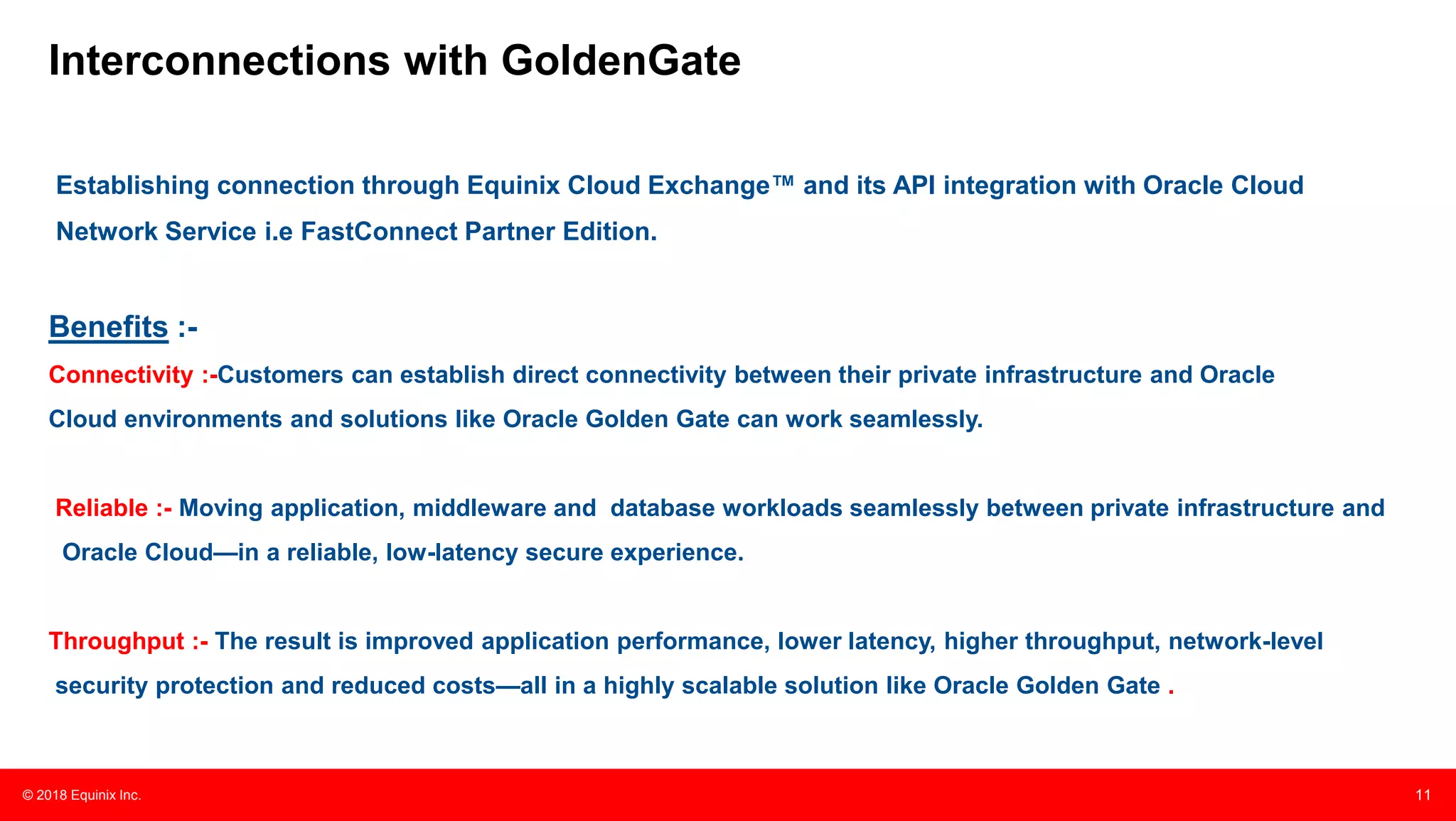 © 2018 Equinix Inc. 11
Interconnections with GoldenGate
Establishing connection through Equinix Cloud Exchange™ and its API integration with Oracle Cloud
Network Service i.e FastConnect Partner Edition.
Benefits :-
Connectivity :-Customers can establish direct connectivity between their private infrastructure and Oracle
Cloud environments and solutions like Oracle Golden Gate can work seamlessly.
Reliable :- Moving application, middleware and database workloads seamlessly between private infrastructure and
Oracle Cloud—in a reliable, low-latency secure experience.
Throughput :- The result is improved application performance, lower latency, higher throughput, network-level
security protection and reduced costs—all in a highly scalable solution like Oracle Golden Gate .
 