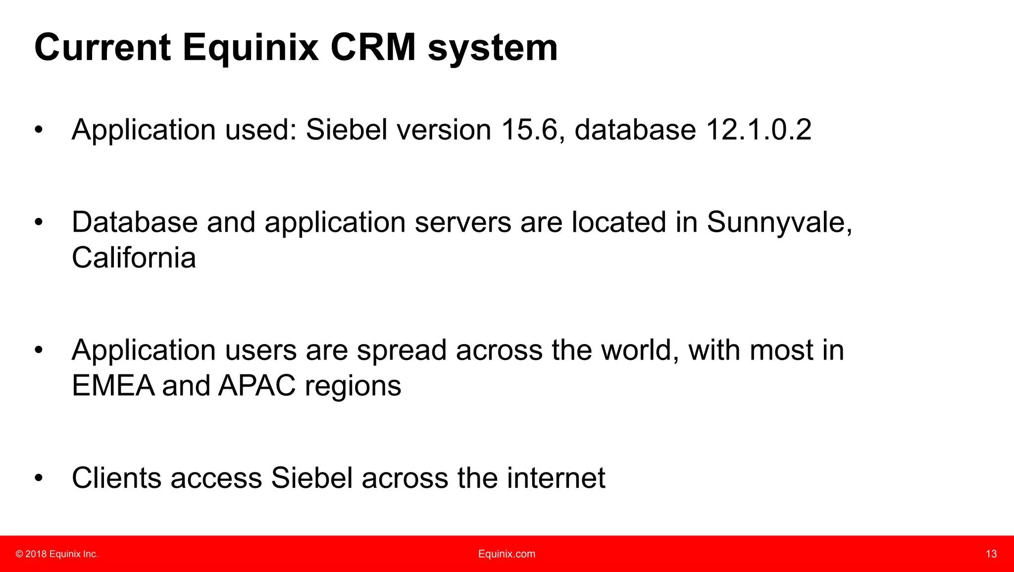 © 2018 Equinix Inc. Equinix.com 13
• Application used: Siebel version 15.6, database 12.1.0.2
• Database and application servers are located in Sunnyvale,
California
• Application users are spread across the world, with most in
EMEA and APAC regions
• Clients access Siebel across the internet
Current Equinix CRM system
 