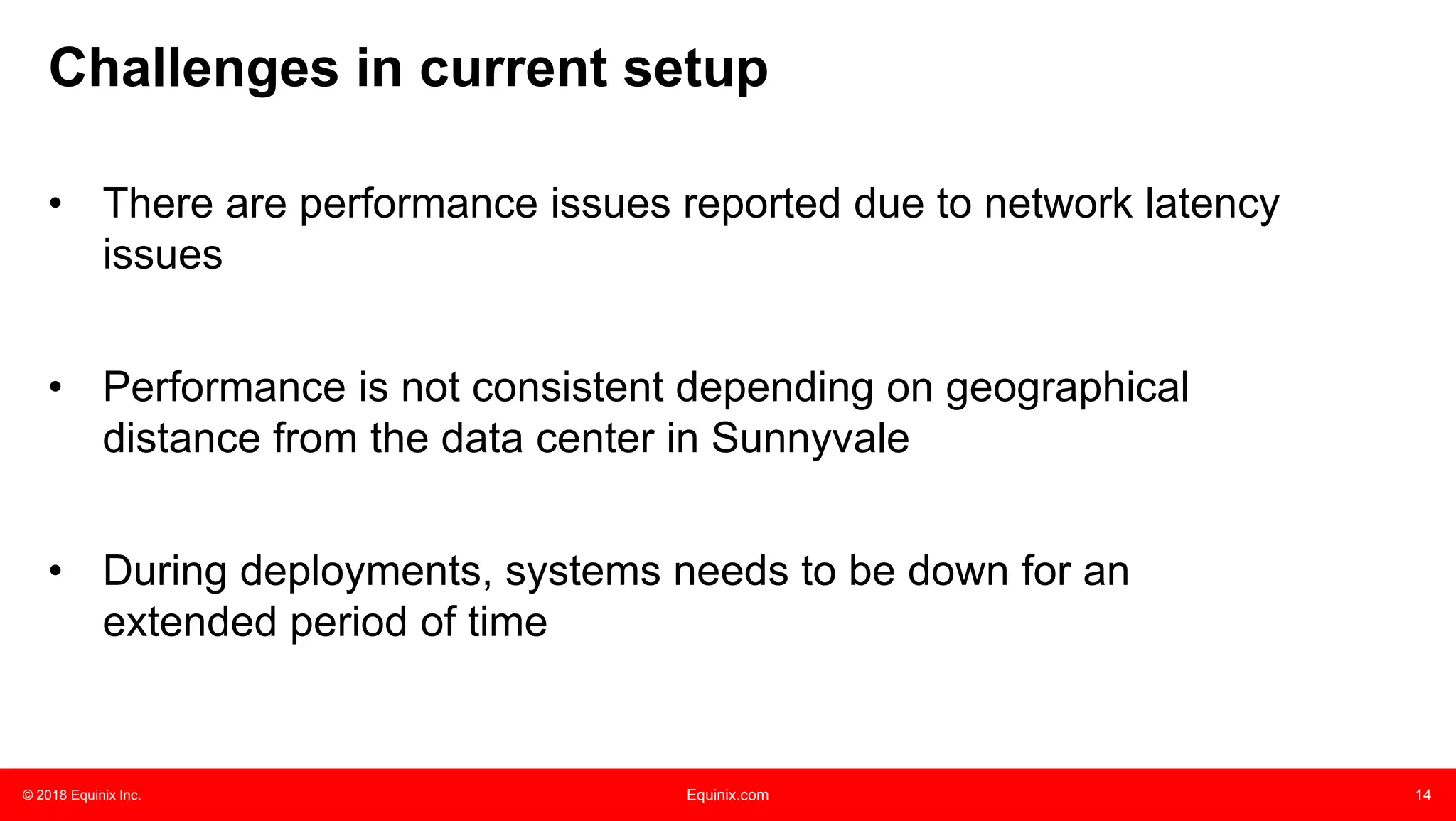 © 2018 Equinix Inc. Equinix.com 14
• There are performance issues reported due to network latency
issues
• Performance is not consistent depending on geographical
distance from the data center in Sunnyvale
• During deployments, systems needs to be down for an
extended period of time
Challenges in current setup
 